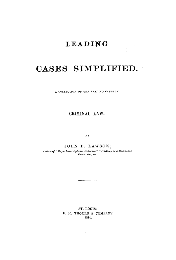 handle is hein.beal/zaqd0001 and id is 1 raw text is: LEADING
CASES SIMPLIFIED.
A COLLECION OF THE LEADING CASES IN
CRIMINAL LAW.
BY
JOHN D. LAWSON,
Author of Expert and Opinion Evidence, Inanity as a Defence to
. Crime, etc., etc.

ST. LOUIS:
F. H. THOMAS & COMPANY.
1884.


