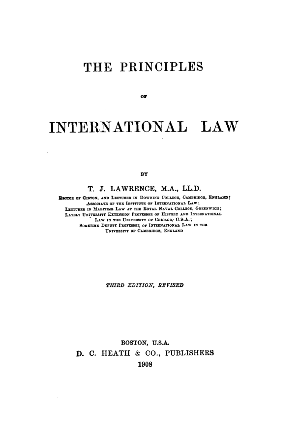 handle is hein.beal/zaqj0001 and id is 1 raw text is: THE PRINCIPLES
INTERNATIONAL LAW
BY
T. J. LAWRENCE, M.A., LL.D.
Raoron or GIRTON, AND LECrURER IN DOWNING COLLEGE, CAMBRIDGE, ENGLAND'
ASSOCIATE OF THE INSTITUTE OF INTERNATIONAL LAW;
LECrUREB IN MARm  LAW AT TIE ROYAL NAVAL COLLEGE, GREENWICH;
LATELY UNIVERSITY EXTENSION PROFESSOR OF HISTORY AND INTERNATIONAL
LAW IN THE UNIVERSITY OF CioAGo, U.S.A.;
8oMETIME DEPUTY PROFESSOR OF INTERNATIONAL LAW IN THE
UNIVERSITY OF CAMBBIDGz, ENGLAND
THIRD EDITION, REVISED
BOSTON, U.S.A.
D. C. HEATH & CO., PUBLISHERS
1908


