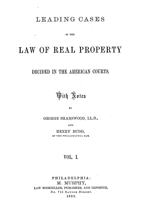 handle is hein.beal/zaqm0001 and id is 1 raw text is: LEADING CASES
L N THE
LAW* OF REAL PROPERTY

DECIDED IN THE AMERICAN COURTS.
BY
GEORGE SHARSWOOD. LL.D.,
AND
HENRY BUDD,
OF THE PHILADELPHIA BAR.
VOL. I.
PHILADELPHIA:
M. MURPHY,
LAW BOOKSELLER, PUBLISHER, AND IMPORTER,
No. 715 SANSOM STREET.
1883.


