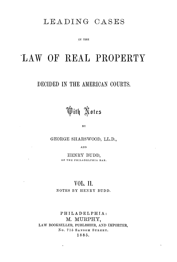 handle is hein.beal/zaqm0002 and id is 1 raw text is: LEADING

CASES

IN THE

LAW OF REAL PROPERTY
DECIDED IN THE AMERICAN COURTS.
BY
GEORGE SHARSWOOD, LL.D.,
AND

HENRY BUDD,
OF THE PHILADELPHIA BAR.
VOL. II.
NOTES BY HENRY BUDD.

PHILADELPHIA:
M. MURPHY,
LAW BOOKSELLER, PUBLISHER, AND IMPORTER,
No. 715 SANSOM STREET.
1885.


