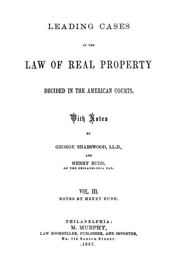 handle is hein.beal/zaqm0003 and id is 1 raw text is: LEADING

CASES

IN THE

LAW OF REAL PROPERTY
DECIDED IN THE AMERICAN COURTS.
BY
GEORGE SHARSWOOD, LL.D.,
AND

HENRY BUDD,
OF THE PHILADELPHIA BAR.
VOL III.
NOTES BY HENRY BUDD.

PHILADELPHIA:
M. MURPHY,
LAW BOOKSELLER, PUBLISHER, AND IMPORTER,
No. 715 SANSOM STREET.
.1887.


