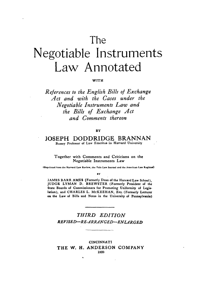 handle is hein.beal/zark0001 and id is 1 raw text is: The
Negotiable Instruments
Law Annotated
WITH
References to the English Bills of Exchange
Act and with the Cases under the
Negotiable Instruments Law and
the Bills of Exchange Act
and Comments thereon
BY
JOSEPH DODDRIDGE BRANNAN
Bussey Professor of Law  Emeritus in Harvard University
Together with Comments and Criticisms on the
Negotiable Instruments Law
(Reprinted from the Harvard Law Review, the Yale Law Journal and the American Law Register)
BY
JAMES BARR AMES (Formerly Dean of the Harvard Law School),
JUDGE LYMAN D. BREWSTER (Formerly President of the
State Boards of Commissioners for Promoting Uniformity of Legis-
lation), and CHARLES L. McKEEHAN, EsQ. (Formerly Lecturer
on the Law of Bills and Notes in the University of Pennsylvania)
THIRD EDITION
REVISED-RE-ARRANGED-ENLARGED
CINCINNATI
THE W. H. ANDERSON COMPANY
1920


