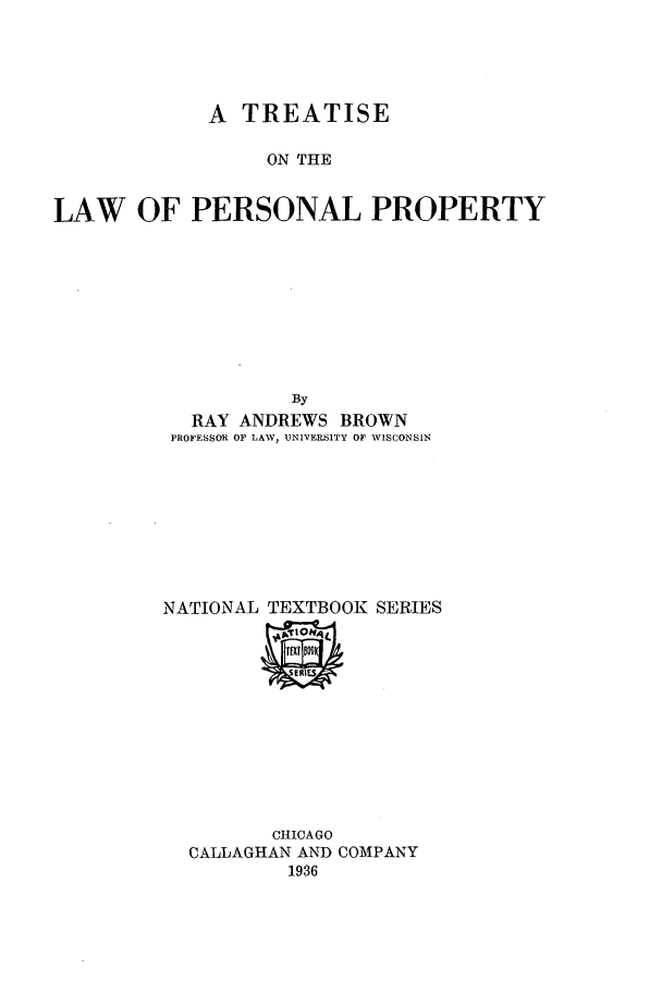 handle is hein.beal/zarm0001 and id is 1 raw text is: A TREATISE
ON THE
LAW OF PERSONAL PROPERTY
By
RAY ANDREWS BROWN
PROFESSOR OF LATV, UNIVERSITY OF WISCONSIN
NATIONAL TEXTBOOK SERIES

CHICAGO
CALLAGHAN AND COMPANY
1936


