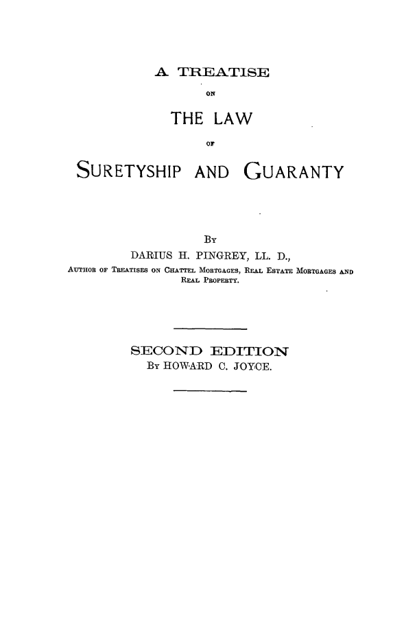 handle is hein.beal/zasb0001 and id is 1 raw text is: A TR:EATISE

ON
THE LAW
OF

SURETYSHIP AND

GUARANTY

DARIUS H. PINGREY, LL. D.,
AUTHoR OF TREATISES ON CHATTEL MORTGAGES, REAL ESTATE MORTGAGES AND
REAL PROPERTY.
SECOND EDITION
By HOWARD C. JOYCE.



