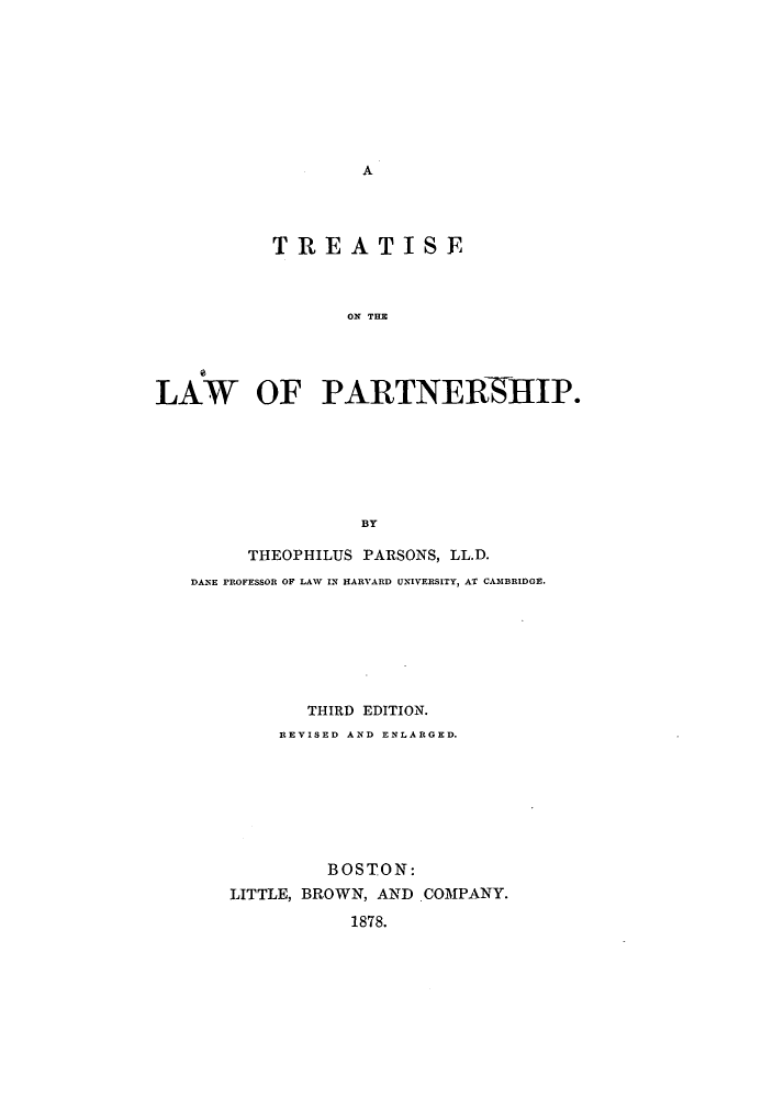 handle is hein.beal/zasc0001 and id is 1 raw text is: A

TRE ATISE
ON THE
LAW OF PARTNERSHIP.
BY
THEOPHILUS PARSONS, LL.D.
DANE PROFESSOR OF LAW IN HARVARD UNIVERSITY, AT CAMBRIDGE.
THIRD EDITION.
REVISED AND ENLARGED.
BOSTON:
LITTLE, BROWN, AND .COMPANY.
1878.


