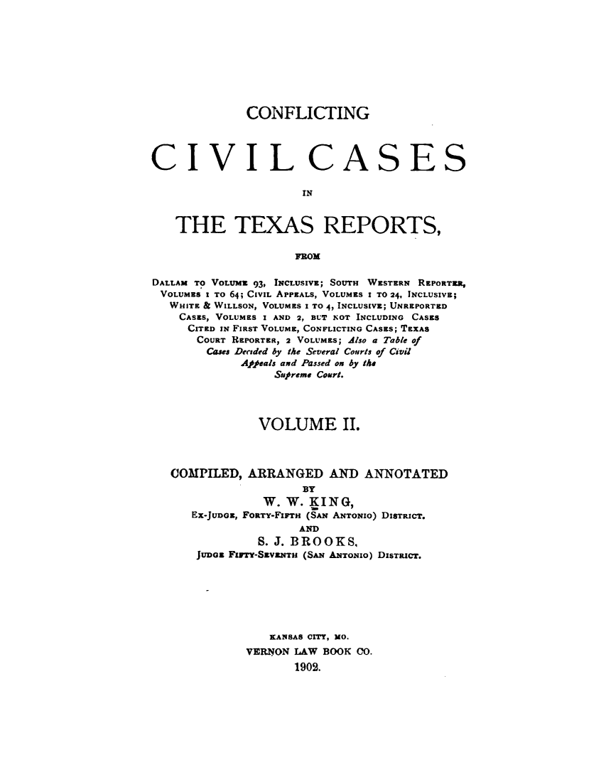 handle is hein.beal/zasi0002 and id is 1 raw text is: 









              CONFLICTING




CIVIL CASES

                      IN


   THE TEXAS REPORTS,




DALLAM TO VOLUME 93, INCLUSIVE; SOUTH WESTERN REPORTER,
VOLUMES I To 64; CIVIL APPEALS, VOLUMES I TO 24, INCLUSIVE;
   WHITE & WILLSON, VOLUMES I TO 4, INCLUSIVE; UNREPORTED
   CASES, VOLUMES I AND 2, BUT NOT INCLUDING CASES
     CITED IN FIRST VOLUME, CONFLICTING CASES; TEXAS
       COURT REPORTER, 2 VOLUMES; Also a Table of
       Cases Decaded by the Several Courts of Civil
             Afeals and Passed on by the
                  Sup~reme Court.




                VOLUME II.



   COMPILED,  ARRANGED AND ANNOTATED
                      BY
                W.  W. KING,
      EX-JUDGE, FORTY-FIarr (SAN ANTONIO) DISTRICT.
                      AND
                S. J. BROOKS,
       JuDE Firry-SEv&NTH (SAN ANTONIO) DISTRICT.







                 KANSAS CITY, MO.
              VERNON LAW BOOK CO.
                     1902.


