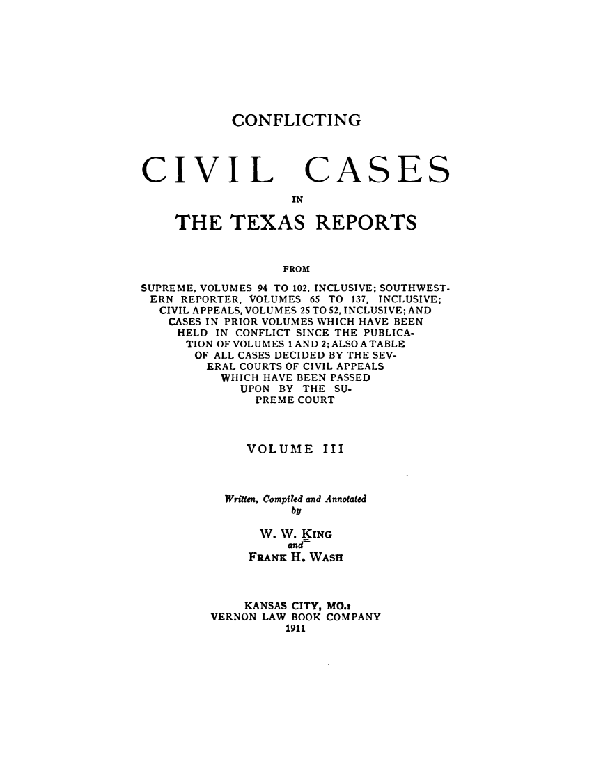 handle is hein.beal/zasi0003 and id is 1 raw text is: 









CONFLICTING


CIVIL


CA


IN


    THE TEXAS REPORTS



                  FROM

SUPREME, VOLUMES 94 TO 102, INCLUSIVE; SOUTHWEST-
ERN  REPORTER, VOLUMES 65 TO 137, INCLUSIVE;
  CIVIL APPEALS, VOLUMES 25 TO 52, INCLUSIVE; AND
    CASES IN PRIOR VOLUMES WHICH HAVE BEEN
    HELD  IN CONFLICT SINCE THE PUBLICA-
      TION OF VOLUMES 1 AND 2; ALSO A TABLE
      OF ALL CASES DECIDED BY THE SEV-
        ERAL COURTS OF CIVIL APPEALS
          WHICH HAVE BEEN PASSED
             UPON BY THE SU-
               PREME COURT


VOLUME


III


  Written, Compiled and Annotated
          by

      W. W. KING
          and-
     FRANK H. WASH



     KANSAS CITY, MO.:
VERNON LAW BOOK COMPANY
          1911


S


ES


