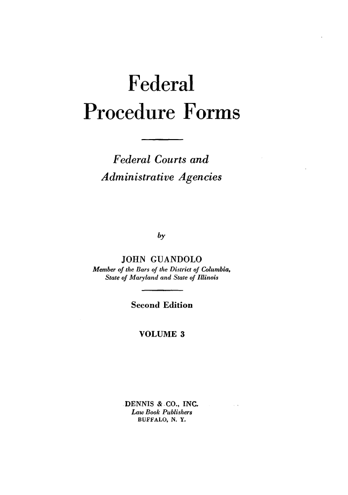 handle is hein.beal/zast0003 and id is 1 raw text is: Federal
Procedure Forms
Federal Courts and
Administrative Agencies
by
JOHN GUANDOLO
Member of the Bars of the District of Columbia,
State of Maryland and State of Illinois

Second Edition
VOLUME 3
DENNIS & CO., INC.
Law Book Publishers
BUFFALO, N. Y.


