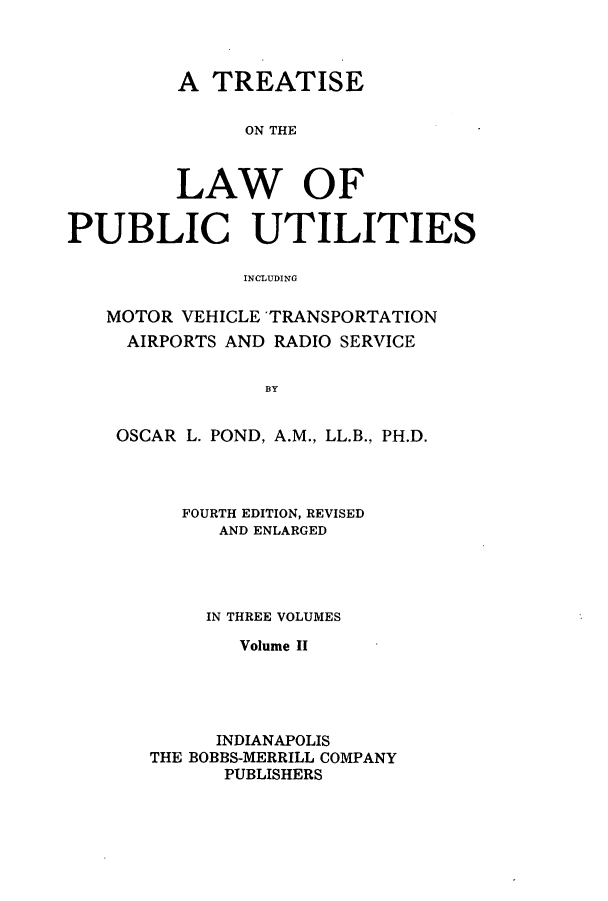 handle is hein.beal/zasv0002 and id is 1 raw text is: A TREATISE
ON THE
LAW OF
PUBLIC UTILITIES
INCLUDING
MOTOR VEHICLE 'TRANSPORTATION
AIRPORTS AND RADIO SERVICE
BY
OSCAR L. POND, A.M., LL.B., PH.D.

FOURTH EDITION, REVISED
AND ENLARGED
IN THREE VOLUMES
Volume II
INDIANAPOLIS
THE BOBBS-MERRILL COMPANY
PUBLISHERS


