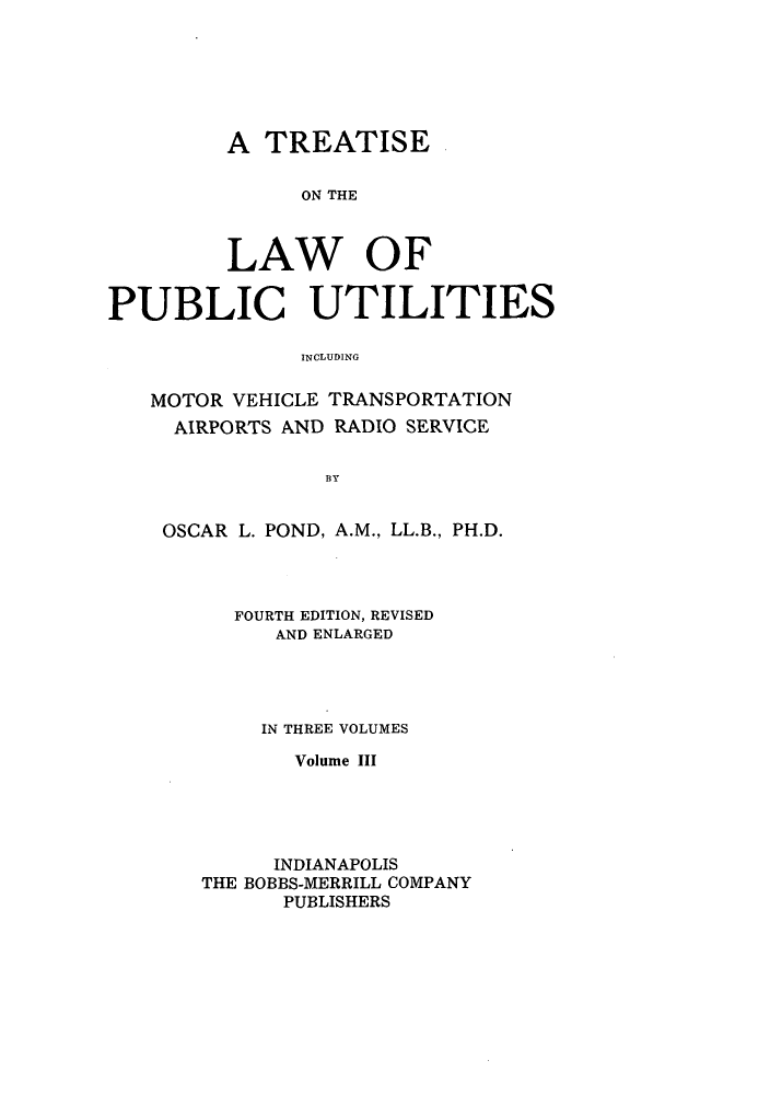 handle is hein.beal/zasv0003 and id is 1 raw text is: A TREATISE
ON THE
LAW OF
PUBLIC UTILITIES
INCLUDING
MOTOR VEHICLE TRANSPORTATION
AIRPORTS AND RADIO SERVICE
OSCAR L. POND, A.M., LL.B., PH.D.

FOURTH EDITION, REVISED
AND ENLARGED
IN THREE VOLUMES
Volume III
INDIANAPOLIS
THE BOBBS-MERRILL COMPANY
PUBLISHERS



