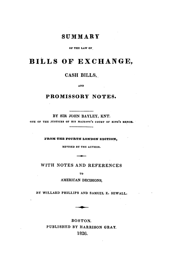 handle is hein.beal/zata0001 and id is 1 raw text is: SUMMARY
OF THE LAW OF
BILLS OF EXCHANGE,
CASH BILLS,.
AND
PROMISSORY NOTES.
BY SIR JOHN BAYLEY, KNT.
ONE OF THE JUSTICES OF HIS MAJESTY'S COURT OF KING'S BEXCH.
Rom THE POURTH LONDON EDITION,
REVISED BY THE AUTHOR.
WITH NOTES AND REFERENCES
TO
AMERICAN DECISIONS,
BY WILLARD PHILLIPS AND SAMUEL E. SEWALL.
BOSTON.
PUBLISHED BY HARRISON GRAY.
1826.


