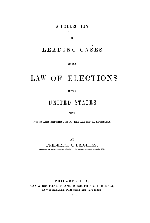 handle is hein.beal/zath0001 and id is 1 raw text is: A COLLECTION
OF

LEADING

CASES

ON THE

LAW OF ELECTIONS
IN THE
UNITED STATES
WITH
NOTES AND REFERENCES TO THE LATEST AUTHORITIES.
BY
FREDERICK C. BRIGHTLY,
AUTHOR OF THE FEDERAL DIGEST; THE UNITED STATES DIGEST, ETC.

PHILADELPHIA:
KAY & BROTHER, 17 AND 19 SOUTH SIXTH STREET,
LAW BOOKSELtERS, PUBLISHERS AND IMPORTERS.
1871.


