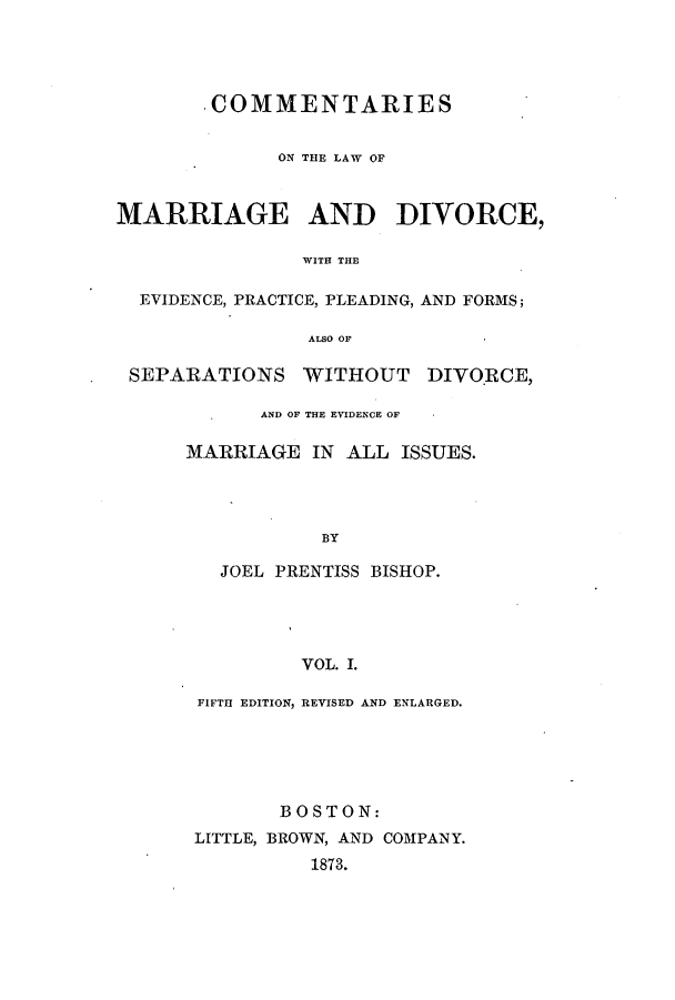 handle is hein.beal/zati0001 and id is 1 raw text is: 'COMMENTARIES
ON THE LAW OF
MARRIAGE AND DIVORCE,
WITH THE
EVIDENCE, PRACTICE, PLEADING, AND FORMS;
ALSO OF
SEPARATIONS WITHOUT DIVORCE,
AND OF THE EVIDENCE OF
MARRIAGE IN ALL ISSUES.
BY
JOEL PRENTISS BISHOP.
VOL. I.

FIFTH EDITION, REVISED AND ENLARGED.
BOSTON:
LITTLE, BROWN, AND COMPANY.
1873.


