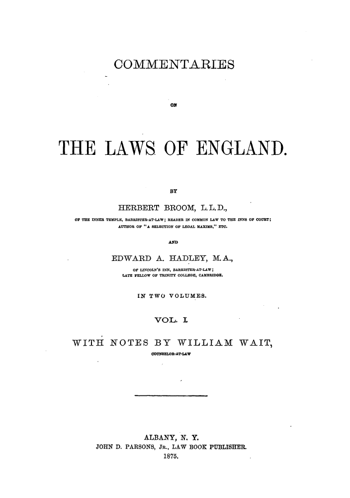 handle is hein.beal/zatj0001 and id is 1 raw text is: COMMENTARIES
THE LAWS OF ENGLAND.
BY
HERBERT BROOM, L.L.D.,
OF THE INNER TEMPLE, BARRISTER-AT-LAW; READER IN COMMON LAW TO THE INNS OF COURT;
AUTHOR OF A SELECTION OF LEGAL MAXIMS, ETC.
AND
EDWARD A. HADLEY, M. A.,
or LINcoLN's INN, wARRIsTER-AT-LAW;
LATE FELLOW OF TRINITY COLLEGE, CAMBRIDGE.
IN TWO VOLUMES.
VOL. I
WITH NOTES BY WILLIAM WAIT,
00UNSELOR-AT-LAW

ALBANY, N. Y.
JOHN D. PARSONS, JR., LAW BOOK PUBLISHER.
1875.


