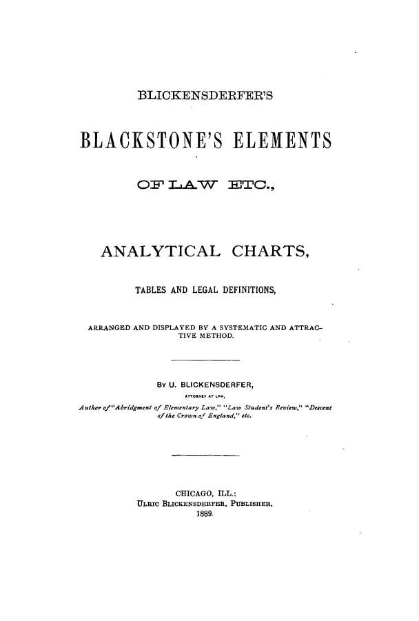 handle is hein.beal/zato0001 and id is 1 raw text is: BLICKENSDERFER'S
BLACKSTONE'S ELEMENTS
OF LAW ETC.,
ANALYTICAL CHARTS,
TABLES AND LEGAL DEFINITIONS,
ARRANGED AND DISPLAYED BY A SYSTEMATIC AND ATTRAC-
TIVE METHOD.
By U. BLICKENSDERFER,
AnORNEY AT LAW,
Author ofAbridgment of Elementary Law, Law Student's Review, Descent
ofthe Crown of England, etc.
CHICAGO, ILL.:
ULIoc BLICKENSDERFER, PUBLISHER.
1889.


