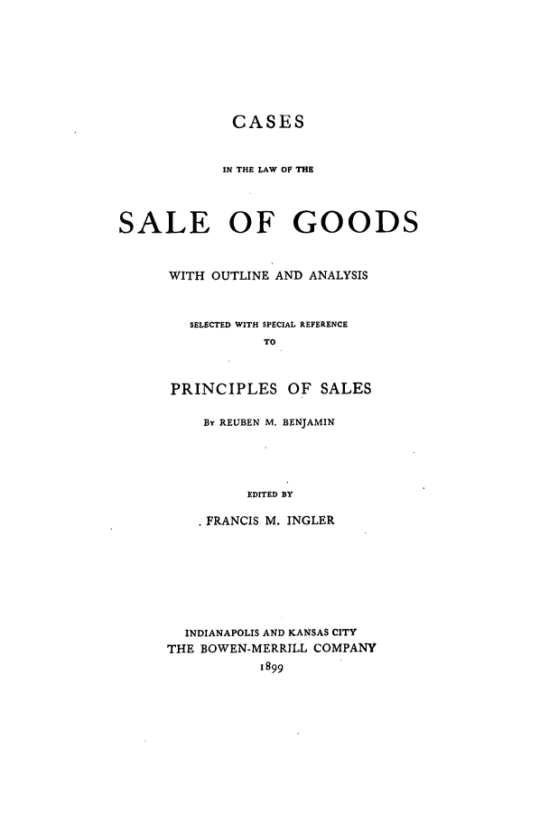 handle is hein.beal/zatp0001 and id is 1 raw text is: CASES
IN THE LAW OF THE
SALE OF GOODS
WITH OUTLINE AND ANALYSIS
SELECTED WITH SPECIAL REFERENCE
TO
PRINCIPLES OF SALES
By REUBEN M. BENJAMIN
EDITED BY
* FRANCIS M. INGLER
INDIANAPOLIS AND KANSAS CITY
THE BOWEN-MERRILL COMPANY
1899


