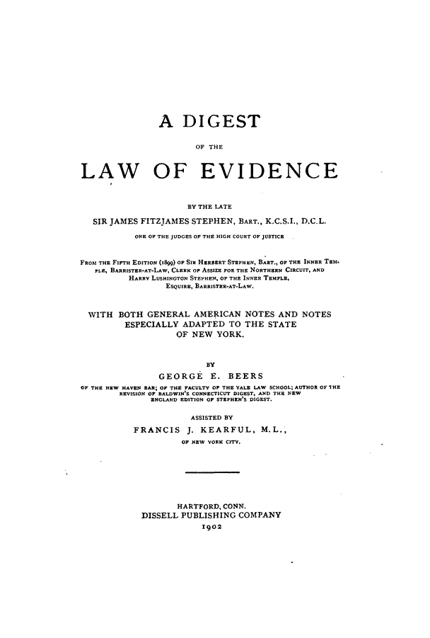 handle is hein.beal/zatq0001 and id is 1 raw text is: A DIGEST
OF THE
LAW OF EVIDENCE
BY THE LATE
SIR JAMES FITZJAMES STEPHEN, BART., K.C.S.I., D.C.L.
ONE OF THE JUDGES OF THE HIGH COURT OF JUSTICE
FROM THE FIFTH EDITION (1899) OF SIR HEREERT STEPHEN, BART., OF THE INNER TEM.
PLE, BARRISTER-AT-LAW, CLERK OF AssizE FOR THE NORTHERN CIRCUIT, AND
HARRY LUSHINoTON STEPHEN, OF THE INNER TEMPLE,
ESQUIRE, BARRISTER-AT-LAW.
WITH BOTH GENERAL AMERICAN NOTES AND NOTES
ESPECIALLY ADAPTED TO THE STATE
OF NEW YORK.
BY
GEORGE E. BEERS
OF THE NEW HAVEN BAR; OF THE FACULTY OF THE YALE LAW SCHOOL; AUTHOR OF THE
REVISION OF BALDWIN S CONNECTICUT DIGEST, AND THE NEW
ENGLAND EDITION OF STEPHEN'S DIGEST.
ASSISTED BY
FRANCIS J. KEARFUL, M.L.,
OF NEW YORK CITY.

HARTFORD, CONN.
DISSELL PUBLISHING COMPANY
1902


