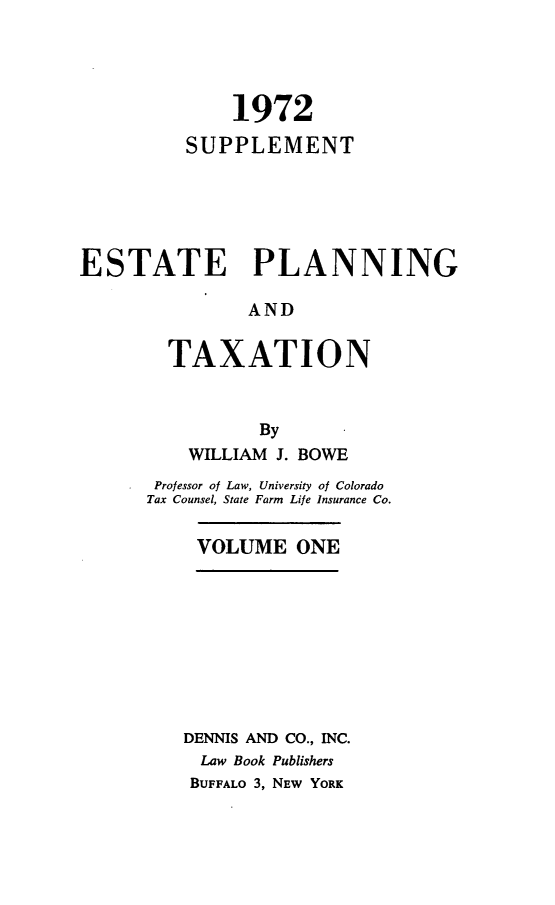handle is hein.beal/zatr0003 and id is 1 raw text is: 




              1972

          SUPPLEMENT






ESTATE PLANNING

               AND


        TAXATION



                By
          WILLIAM J. BOWE
       Professor of Law, University of Colorado
       Tax Counsel, State Farm Life Insurance Co.


           VOLUME   ONE










         DENNIS AND CO., INC.
           Law Book Publishers
           BUFFALO 3, NEW YORK


