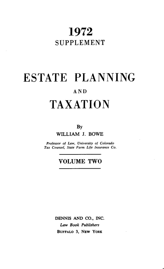 handle is hein.beal/zatr0004 and id is 1 raw text is: 




              1972

          SUPPLEMENT






ESTATE PLANNING

               AND


        TAXATION



                By
          WILLIAM J. BOWE
       Professor of Law, University of Colorado
       Tax Counsel, State Farm Life Insurance Co.


           VOLUME   TWO










           DENNIS AND CO., INC.
           Law Book Publishers
           BUFFALO 3, NEW YORK


