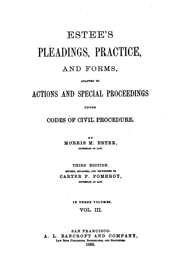 handle is hein.beal/zaud0003 and id is 1 raw text is: ESTEE'S
PLEADINGS, PRACTICE,
AND FORMS,
A IAPOSA  TO
ACTIONS AND SPECIAL PROCEEDINGS
UNqDER

CODES'OE CIVIL PROCElDURE.
MO'RRIS M'. DIEE,
00UN8EIR AT LAW.
THIRD EDITION.
ISED, ENLAMED, AND RWEWWmE IV
CARTER P. POMEROY,
00UNSEIDR AT LW.
IN THREE VOLUXZS.
VOL IIL
SAN FRANCISCO:
A. L. BANOROFT AND COMPANY,
LAw Boox PuBLanE, BwKBoazr m, An  BrAzoxams.
1885.


