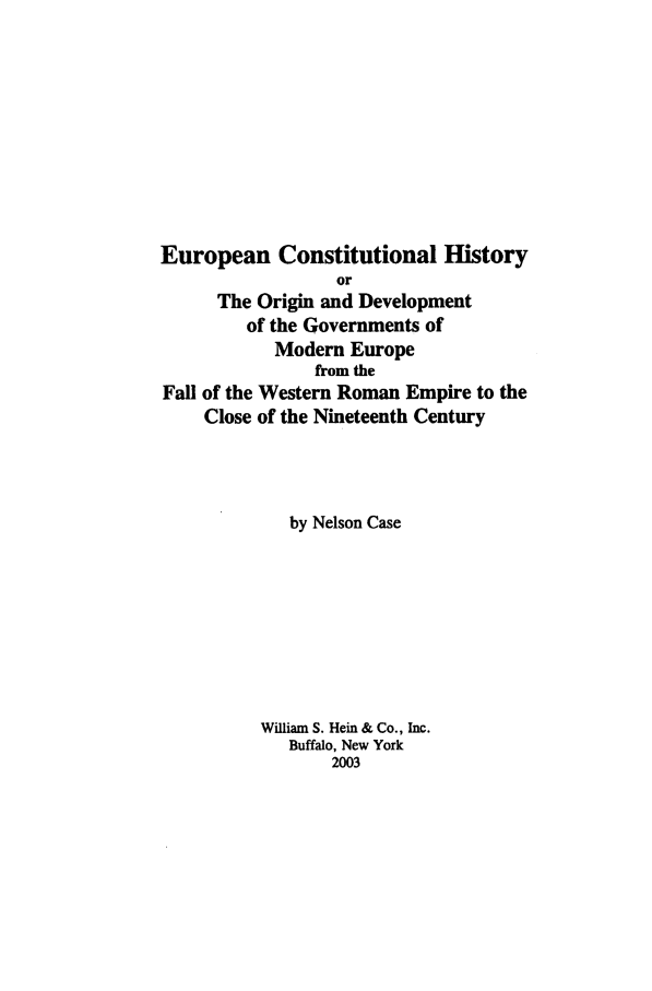 handle is hein.beal/zeuch0001 and id is 1 raw text is: European Constitutional History
or
The Origin and Development
of the Governments of
Modern Europe
from the
Fall of the Western Roman Empire to the
Close of the Nineteenth Century
by Nelson Case
William S. Hein & Co., Inc.
Buffalo, New York
2003


