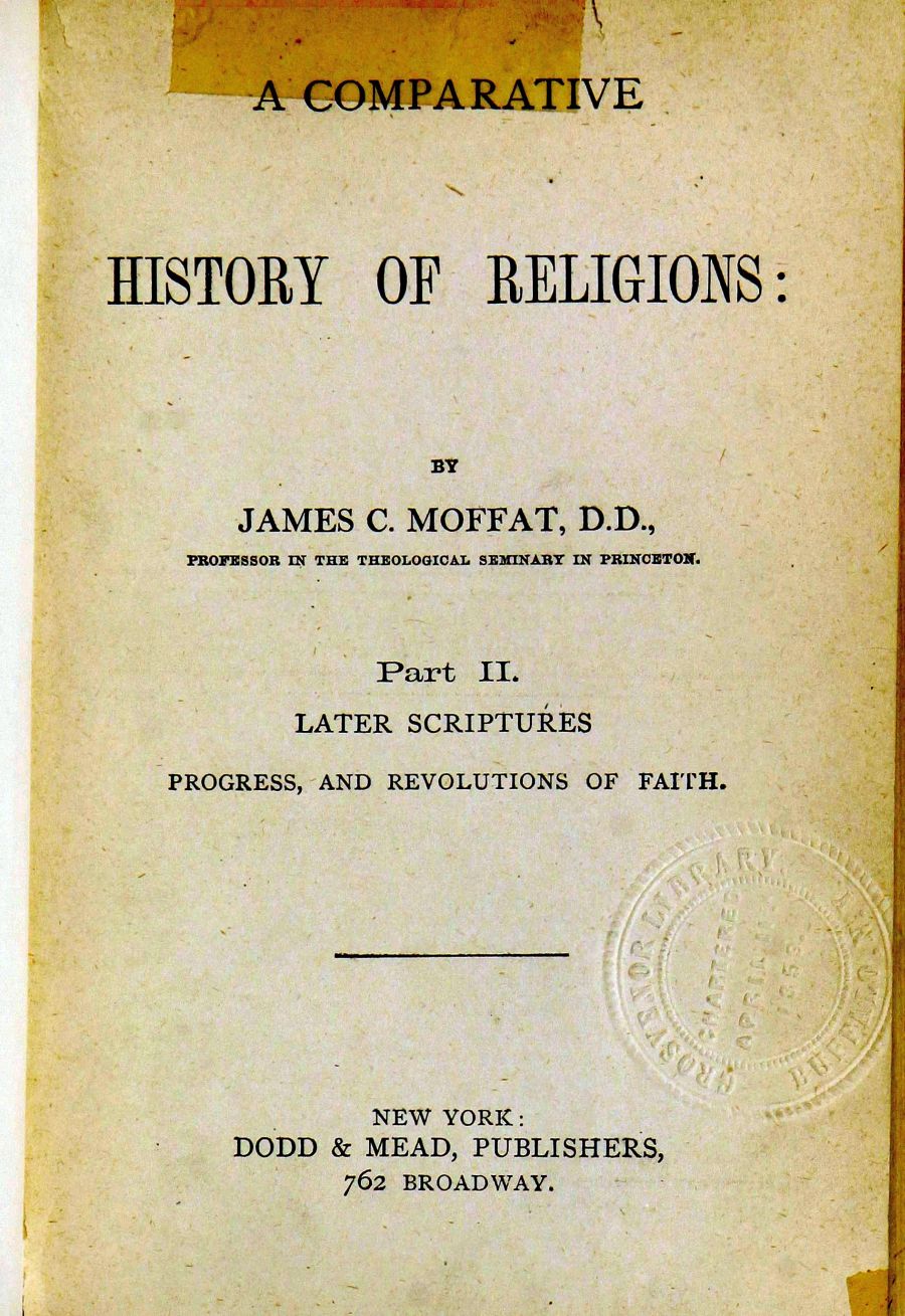 handle is hein.bibles/comphre0002 and id is 1 raw text is: A COMPARATIVE
IIISTORY OF ]RELIGIONS:
BY
JAMES C. MOFFAT, D.D.,
PROFESSOR IN THE THEOLOGICAL SEMINARY IN PRINCETON.
Part I.
LATER SCRIPTURES
PROGRESS, AND REVOLUTIONS OF FAITH.
NEW YORK:
DODD & MEAD, PUBLISHERS,
762 BROADWAY.


