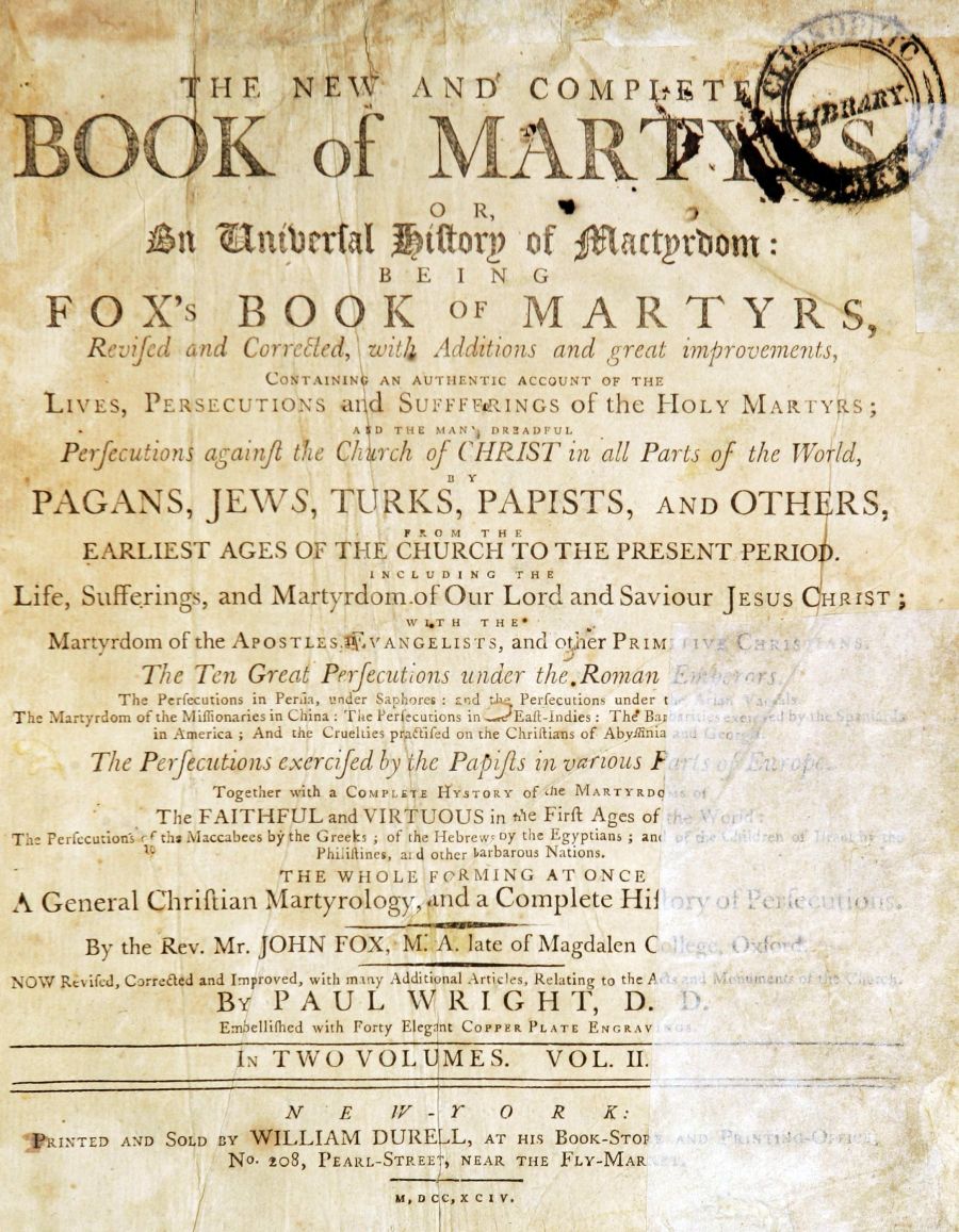 handle is hein.bibles/newcokyrs0002 and id is 1 raw text is: HE     N ET     ANDI      COMP        liT
O<             of M AR1_ 0
O R,
tt 1niberial 1)iftery of attprbom:
BEING
FOX's BOOK OF MARTYRS,
R   f d  nd Correled, 'it4 Additions and great improvements,
COI urN   AN AUTHENTIC ACCOUNT OF THE
LIVES, PE.RSECUTIONS ad SUrrenamIoFU    s of the HOLY NIARTY    S;
AD THE MAN'j DR2ADFUL
Perfecutions agaii2 the C! 4rch of CHRIST in all Parts of the World,
DY
PAGANS, JE1VS, TURKS, PAPISTS, AND OTHERS,
FRO 0M  THItE
EARLIEST AGES OF THE CHURCH TO THE PRESENT PERIO
INCLUD[NG THR
Life, SufferingS, and Martyrdom of Our Lord and Saviour JESUS qH RIST;
WI.T H T HE*
Martyrdorn of the AP oS LES  V'ANGELISsanc ofaer PRIM V A  -
The Ten Great Perfecutions under the.Roman '. 'rs
The Perfecutions in Feria, under Saphores: and  Fhe Perfecutions under t  .
The Martyrdom ofthe \iioonaries in China: Te Perfcationsin oo Eao -Indies: The Bar
in America; And the Cruelties pripfifed on the Chriltians of Abs'ymlnia  r-
The Pefecutions exercifed by the Papifis in various F
Together with a CoMrtTE H IToKY of hOe MARTYRDq
The FAITHFUL and VIRTUOUS in ite Firft Ages of
The Perfecutions c  ths Maccabees by the Greeks , of the HebrewyOy the Egyptians; an(  ,,
Philitines, al d other arbarous Nations.
THE WHOLE FORMING AT ONCE
A General Chriftian Martyrology, and a Complete Hil
By the Rev. Mr. JOHN FOX, M. A. late of Magdalen C
NOW  Revifed, Corrected and Improved, with mainy Additional Articles, Relating to the Aso
By PAUL        WRIGHT, D.
Embellilhed with Forty Eleg at CoPPER PLATE ENGRAV
IN TWO VOL MES. VOL. I.
N   E    W  Y  O   R    K:
PRINTED AND SOLD ny WILLIAM DUR   L, AT His BOOK-STo,
No. to8, PEARL-STREE I NEAR THE FLY-MAR
MID e  ,x i e  v.


