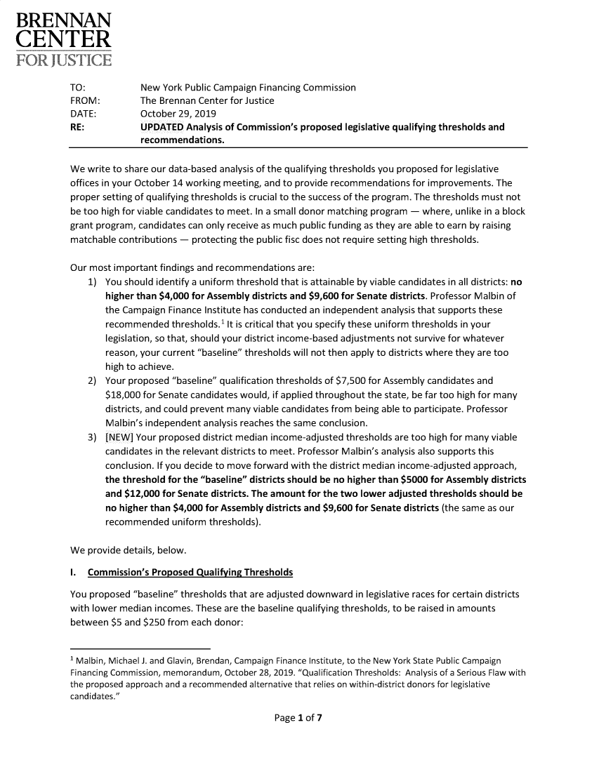 handle is hein.brennan/alycplqt0001 and id is 1 raw text is: 
BRENNAN

CENTER



           TO:            New York Public Campaign Financing Commission
           FROM:          The Brennan Center for Justice
           DATE:          October 29, 2019
           RE:            UPDATED Analysis of Commission's proposed legislative qualifying thresholds and
                          recommendations.

            We write to share our data-based analysis of the qualifying thresholds you proposed for legislative
            offices in your October 14 working meeting, and to provide recommendations for improvements. The
            proper setting of qualifying thresholds is crucial to the success of the program. The thresholds must not
            be too high for viable candidates to meet. In a small donor matching program - where, unlike in a block
            grant program, candidates can only receive as much public funding as they are able to earn by raising
            matchable contributions - protecting the public fisc does not require setting high thresholds.

            Our most important findings and recommendations are:
               1) You should identify a uniform threshold that is attainable by viable candidates in all districts: no
                   higher than $4,000 for Assembly districts and $9,600 for Senate districts. Professor Malbin of
                   the Campaign Finance Institute has conducted an independent analysis that supports these
                   recommended thresholds.' It is critical that you specify these uniform thresholds in your
                   legislation, so that, should your district income-based adjustments not survive for whatever
                   reason, your current baseline thresholds will not then apply to districts where they are too
                   high to achieve.
               2) Your proposed baseline qualification thresholds of $7,500 for Assembly candidates and
                   $18,000 for Senate candidates would, if applied throughout the state, be far too high for many
                   districts, and could prevent many viable candidates from being able to participate. Professor
                   Malbin's independent analysis reaches the same conclusion.
               3) [NEW] Your proposed district median income-adjusted thresholds are too high for many viable
                   candidates in the relevant districts to meet. Professor Malbin's analysis also supports this
                   conclusion. If you decide to move forward with the district median income-adjusted approach,
                   the threshold for the baseline districts should be no higher than $5000 for Assembly districts
                   and $12,000 for Senate districts. The amount for the two lower adjusted thresholds should be
                   no higher than $4,000 for Assembly districts and $9,600 for Senate districts (the same as our
                   recommended uniform thresholds).

            We provide details, below.

            I. Commission's Proposed Qualifying Thresholds

            You proposed baseline thresholds that are adjusted downward in legislative races for certain districts
            with lower median incomes. These are the baseline qualifying thresholds, to be raised in amounts
            between $5 and $250 from each donor:


            1 Malbin, Michael J. and Glavin, Brendan, Campaign Finance Institute, to the New York State Public Campaign
            Financing Commission, memorandum, October 28, 2019. Qualification Thresholds: Analysis of a Serious Flaw with
            the proposed approach and a recommended alternative that relies on within-district donors for legislative
            candidates.


Page I of 7


