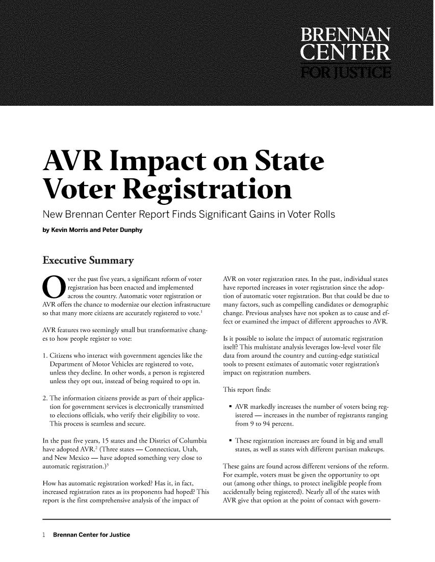 handle is hein.brennan/avripsvr0001 and id is 1 raw text is: 






















AVR Impact on State



Voter Registration

New Brennan Center Report Finds Significant Gains in Voter Rolls

by Kevin Morris and Peter Dunphy



Executive Summary


Over the past five years,  a significant reform of voter
        registration has been enacted and implemented
        across the country. Automatic voter registration or
AVR  offers the chance to modernize our election infrastructure
so that many more citizens are accurately registered to vote.'

AVR  features two seemingly small but transformative chang-
es to how people register to vote:

1. Citizens who interact with government agencies like the
  Department  of Motor Vehicles are registered to vote,
  unless they decline. In other words, a person is registered
  unless they opt out, instead of being required to opt in.

2. The information citizens provide as part of their applica-
  tion for government services is electronically transmitted
  to elections officials, who verify their eligibility to vote.
  This process is seamless and secure.

In the past five years, 15 states and the District of Columbia
have adopted AVR.2 (Three states - Connecticut, Utah,
and New  Mexico - have adopted something very close to
automatic registration. )3

How  has automatic registration worked? Has it, in fact,
increased registration rates as its proponents had hoped? This
report is the first comprehensive analysis of the impact of


AVR  on voter registration rates. In the past, individual states
have reported increases in voter registration since the adop-
tion of automatic voter registration. But that could be due to
many  factors, such as compelling candidates or demographic
change. Previous analyses have not spoken as to cause and ef-
fect or examined the impact of different approaches to AVR.

Is it possible to isolate the impact of automatic registration
itself? This multistate analysis leverages low-level voter file
data from around the country and cutting-edge statistical
tools to present estimates of automatic voter registration's
impact on registration numbers.

This report finds:

  * AVR  markedly increases the number of voters being reg-
    istered - increases in the number of registrants ranging
    from 9 to 94 percent.

  * These registration increases are found in big and small
    states, as well as states with different partisan makeups.

These gains are found across different versions of the reform.
For example, voters must be given the opportunity to opt
out (among other things, to protect ineligible people from
accidentally being registered). Nearly all of the states with
AVR  give that option at the point of contact with govern-


1  Brennan Center for Justice


