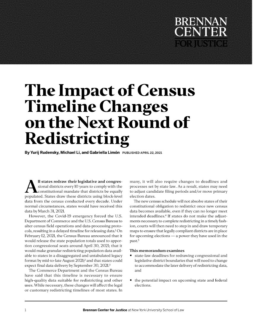 handle is hein.brennan/bcimcentmlch0001 and id is 1 raw text is: The Impact of Census
Timeline Changes
on the Next Round of
Redistricting
ByYurij Rudensky, Michael Li, and Gabriella Lim6n  PUBLISHED APRIL 22,2021

All states redraw their legislative and congres-
sional districts every 10 years to comply with the
constitutional mandate that districts be equally
populated. States draw these districts using block-level
data from the census conducted every decade. Under
normal circumstances, states would have received this
data by March 31, 2021.
However, the Covid-19 emergency forced the U.S.
Department of Commerce and the U.S. Census Bureau to
alter census field operations and data-processing proto-
cols, resulting in a delayed timeline for releasing data.1 On
February 12, 2021, the Census Bureau announced that it
would release the state population totals used to appor-
tion congressional seats around April 30, 2021; that it
would make granular redistricting population data avail-
able to states in a disaggregated and untabulated legacy
format by mid-to-late August 2021;2 and that states could
expect final data delivery by September 30, 2021.3
The Commerce Department and the Census Bureau
have said that this timeline is necessary to ensure
high-quality data suitable for redistricting and other
uses. While necessary, these changes will affect the legal
or customary redistricting timelines of most states. In

many, it will also require changes to deadlines and
processes set by state law. As a result, states may need
to adjust candidate filing periods and/or move primary
election dates.
The new census schedule will not absolve states of their
constitutional obligation to redistrict once new census
data becomes available, even if they can no longer meet
intended deadlines.4 If states do not make the adjust-
ments necessary to complete redistricting in a timely fash-
ion, courts will then need to step in and draw temporary
maps to ensure that legally compliant districts are in place
for upcoming elections - a power they have used in the
past.5
This memorandum examines
= state-law deadlines for redrawing congressional and
legislative district boundaries that will need to change
to accommodate the later delivery of redistricting data,
and
a the potential impact on upcoming state and federal
elections.

Brennan Center for Justice at New York University School of Law

1


