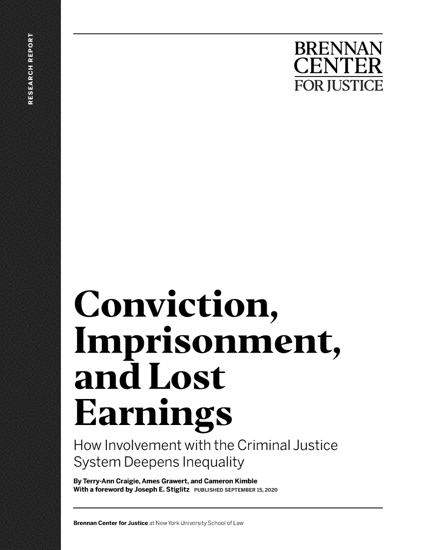 handle is hein.brennan/bcjcnvim0001 and id is 1 raw text is: 

                              BRENNAN
                              CENTER
                              FOR JUSTICE











Conviction,

Imprisonment,

and Lost

Earnings
How Involvement with the Criminal Justice
System Deepens Inequality
By Terry-Ann Craigie, Ames Grawert, and Cameron Kimble
With a foreword by Joseph E. Stiglitz PUBLISHED SEPTEMBER 15,2020


Brennan Center for Justice at New York University School of Law



