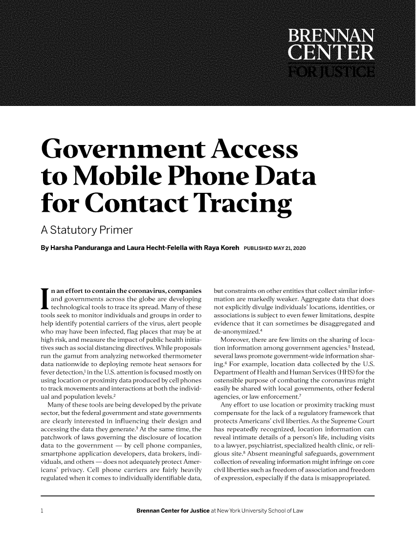 handle is hein.brennan/bcjgacmd0001 and id is 1 raw text is: 





















Government Access



to Mobile Phone Data



for Contact Tracing


A Statutory Primer

By Harsha Panduranga and Laura Hecht-Felella with Raya Koreh PUBLISHED MAY21,2020


n an effort to contain the coronavirus, companies
   and governments across the globe are developing
   technological tools to trace its spread. Many of these
tools seek to monitor individuals and groups in order to
help identify potential carriers of the virus, alert people
who may have been infected, flag places that may be at
high risk, and measure the impact of public health initia-
tives such as social distancing directives. While proposals
run the gamut from analyzing networked thermometer
data nationwide to deploying remote heat sensors for
fever detection,' in the U.S. attention is focused mostly on
using location or proximity data produced by cell phones
to track movements and interactions at both the individ-
ual and population levels.2
  Many of these tools are being developed by the private
sector, but the federal government and state governments
are clearly interested in influencing their design and
accessing the data they generate.3 At the same time, the
patchwork of laws governing the disclosure of location
data to the government - by cell phone companies,
smartphone application developers, data brokers, indi-
viduals, and others - does not adequately protect Amer-
icans' privacy. Cell phone carriers are fairly heavily
regulated when it comes to individually identifiable data,


but constraints on other entities that collect similar infor-
mation are markedly weaker. Aggregate data that does
not explicitly divulge individuals' locations, identities, or
associations is subject to even fewer limitations, despite
evidence that it can sometimes be disaggregated and
de-anonymized .4
  Moreover, there are few limits on the sharing of loca-
tion information among government agencies.' Instead,
several laws promote government-wide information shar-
ing.6 For example, location data collected by the U.S.
Department of Health and Human Services (HHS) for the
ostensible purpose of combating the coronavirus might
easily be shared with local governments, other federal
agencies, or law enforcement.7
  Any effort to use location or proximity tracking must
compensate for the lack of a regulatory framework that
protects Americans' civil liberties. As the Supreme Court
has repeatedly recognized, location information can
reveal intimate details of a person's life, including visits
to a lawyer, psychiatrist, specialized health clinic, or reli-
gious site. Absent meaningful safeguards, government
collection of revealing information might infringe on core
civil liberties such as freedom of association and freedom
of expression, especially if the data is misappropriated.


Brennan Center for Justice at New York University School of Law


