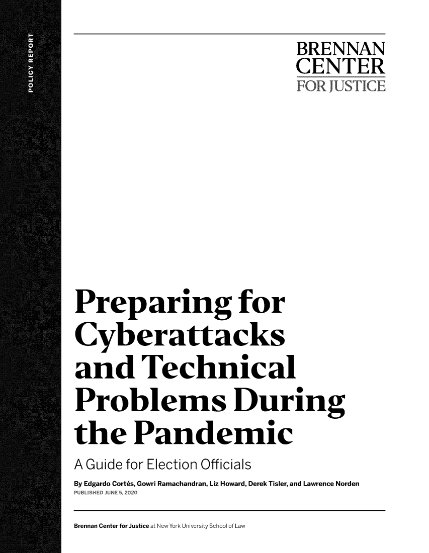 handle is hein.brennan/bcjpcypn0001 and id is 1 raw text is: 
                           BRENNAN
                           CENTER
                           FOR JUSTICE









Preparing for
Cyberattacks
and Technical
Problems During
the Pandemic
A Guide for Election Officials
By Edgardo Cort6s, Gowri Ramachandran, Liz Howard, Derek Tisler, and Lawrence Norden
PUBLISHED JUNE 5, 2020


Brennan Center for Justice at New York University School of Law


