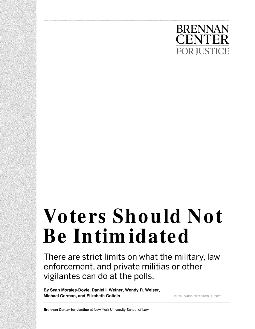handle is hein.brennan/bcjvtrs0001 and id is 1 raw text is: 

                                 BRENNAN
                                 CENTER


















Voters Should Not

Be Intimidated

There are strict limits on what the military, law
enforcement, and private militias or other
vigilantes can do at the polls.
By Sean Morales-Doyle, Daniel I. Weiner, Wendy R. Weiser,
Michael German, and Elizabeth Goitein


Brennan Center for Justice at New York University School of Law


