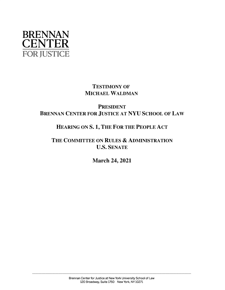 handle is hein.brennan/bctmwhftp0001 and id is 1 raw text is: BRENNAN
CENTER
FOR JUSTICE
TESTIMONY OF
MICHAEL WALDMAN
PRESIDENT
BRENNAN CENTER FOR JUSTICE AT NYU SCHOOL OF LAW
HEARING ON S. 1, THE FOR THE PEOPLE ACT
THE COMMITTEE ON RULES & ADMINISTRATION
U.S. SENATE
March 24, 2021
Brennan Center for Justice at New York University School of Law
120 Broadway, Suite 1750 New York, NY 10271


