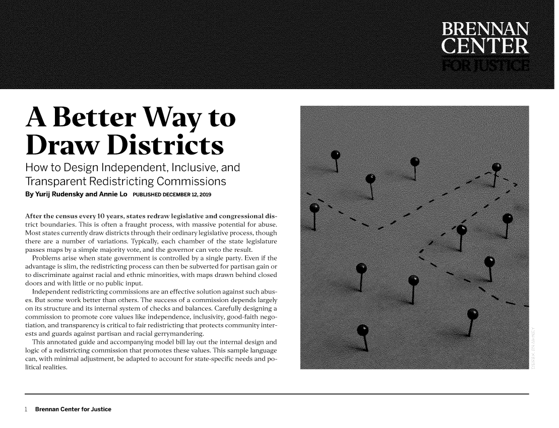 handle is hein.brennan/btwydsi0001 and id is 1 raw text is: 















A Better Way to



Draw Districts

How to Design Independent, Inclusive, and

Transparent Redistricting Commissions
By Yurij Rudensky and Annie Lo PUBLISHED DECEMBER 12,2019


After the census every 10 years, states redraw legislative and congressional dis-
trict boundaries. This is often a fraught process, with massive potential for abuse.
Most states currently draw districts through their ordinary legislative process, though
there are a number of variations. Typically, each chamber of the state legislature
passes maps by a simple majority vote, and the governor can veto the result.
  Problems arise when state government is controlled by a single party. Even if the
advantage is slim, the redistricting process can then be subverted for partisan gain or
to discriminate against racial and ethnic minorities, with maps drawn behind closed
doors and with little or no public input.
  Independent redistricting commissions are an effective solution against such abus-
es. But some work better than others. The success of a commission depends largely
on its structure and its internal system of checks and balances. Carefully designing a
commission to promote core values like independence, inclusivity, good-faith nego-
tiation, and transparency is critical to fair redistricting that protects community inter-
ests and guards against partisan and racial gerrymandering.
  This annotated guide and accompanying model bill lay out the internal design and
logic of a redistricting commission that promotes these values. This sample language
can, with minimal adjustment, be adapted to account for state-specific needs and po-
litical realities.


1  Brennan Center for Justice


