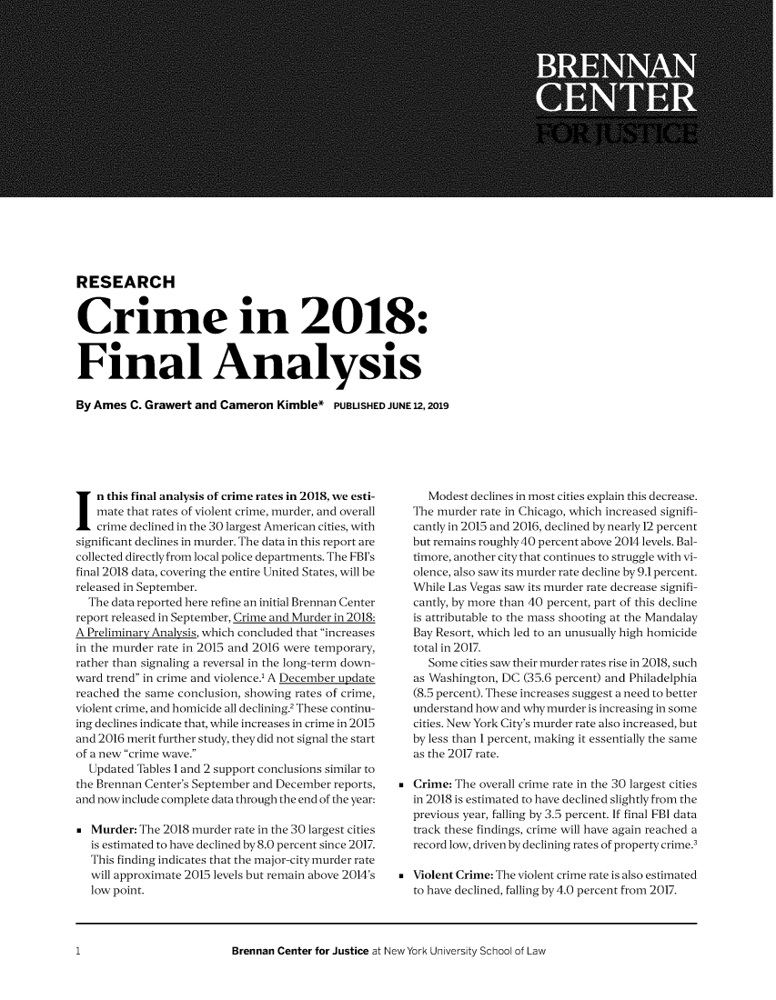 handle is hein.brennan/cmfany0001 and id is 1 raw text is: 




















RESEARCH


Crime in 2018:


Final Analysis

By Ames C. Grawert and Cameron Kimble* PUBLISHED JUNE 12,2019


n this final analysis of crime rates in 2018, we esti-
    mate that rates of violent crime, murder, and overall
    crime declined in the 30 largest American cities, with
significant declines in murder. The data in this report are
collected directly from local police departments. The FBI's
final 2018 data, covering the entire United States, will be
released in September.
  The data reported here refine an initial Brennan Center
report released in September, Crime and Murder in 2018:
A Preliminary Analysis, which concluded that increases
in the murder rate in 2015 and 2016 were temporary,
rather than signaling a reversal in the long-term down-
ward trend in crime and violence.1 A December update
reached the same conclusion, showing rates of crime,
violent crime, and homicide all declining.2 These continu-
ing declines indicate that, while increases in crime in 2015
and 2016 merit further study, they did not signal the start
of a new crime wave.
  Updated Tables 1 and 2 support conclusions similar to
the Brennan Center's September and December reports,
and now include complete data through the end of the year:

   Murder: The 2018 murder rate in the 30 largest cities
   is estimated to have declined by 8.0 percent since 2017.
   This finding indicates that the major-city murder rate
   will approximate 2015 levels but remain above 2014's
   low point.


     Modest declines in most cities explain this decrease.
  The murder rate in Chicago, which increased signifi-
  cantly in 2015 and 2016, declined by nearly 12 percent
  but remains roughly 40 percent above 2014 levels. Bal-
  timore, another city that continues to struggle with vi-
  olence, also saw its murder rate decline by 9.1 percent.
  While Las Vegas saw its murder rate decrease signifi-
  cantly, by more than 40 percent, part of this decline
  is attributable to the mass shooting at the Mandalay
  Bay Resort, which led to an unusually high homicide
  total in 2017.
     Some cities saw their murder rates rise in 2018, such
  as Washington, DC (35.6 percent) and Philadelphia
  (8.5 percent). These increases suggest a need to better
  understand how and why murder is increasing in some
  cities. New York City's murder rate also increased, but
  by less than 1 percent, making it essentially the same
  as the 2017 rate.

 Crime: The overall crime rate in the 30 largest cities
  in 2018 is estimated to have declined slightly from the
  previous year, falling by 3.5 percent. If final FBI data
  track these findings, crime will have again reached a
  record low, driven by declining rates of property crime.3

 Violent Crime: The violent crime rate is also estimated
  to have declined, falling by 4.0 percent from 2017.


Brennan Center for Justice at New York University School of Law


