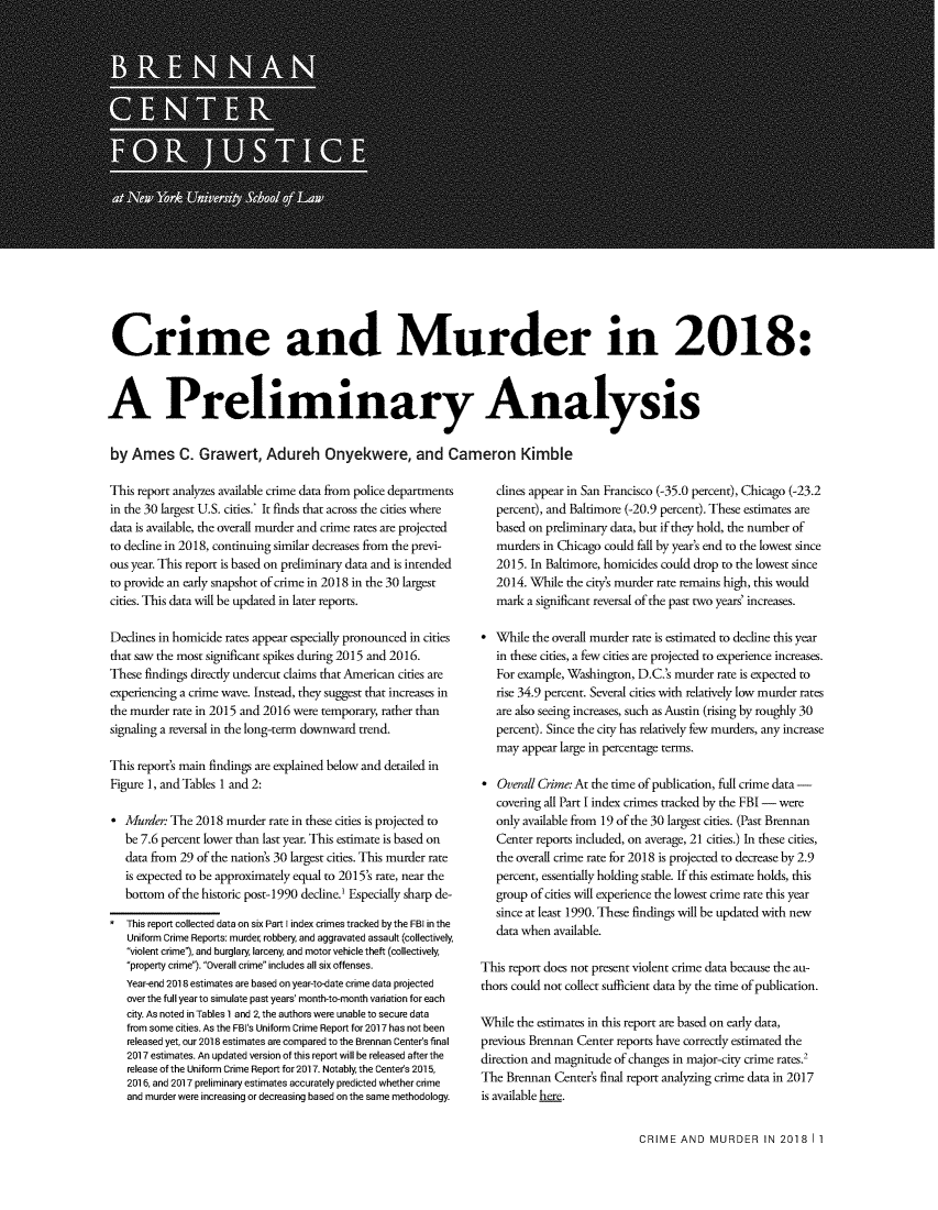 handle is hein.brennan/cmrdrpa0001 and id is 1 raw text is: 






















Crime and Murder in 2018:



A Preliminary Analysis


by  Ames C. Grawert, Adureh Onyekwere, and Cameron Kimble


This report analyzes available crime data from police departments
in the 30 largest U.S. cities.* It finds that across the cities where
data is available, the overall murder and crime rates are projected
to decline in 2018, continuing similar decreases from the previ-
ous year. This report is based on preliminary data and is intended
to provide an early snapshot of crime in 2018 in the 30 largest
cities. This data will be updated in later reports.

Declines in homicide rates appear especially pronounced in cities
that saw the most significant spikes during 2015 and 2016.
These findings directly undercut claims that American cities are
experiencing a crime wave. Instead, they suggest that increases in
the murder rate in 2015 and 2016 were temporary, rather than
signaling a reversal in the long-term downward trend.

This report's main findings are explained below and detailed in
Figure 1, and Tables 1 and 2:

*  Murder  The 2018  murder rate in these cities is projected to
   be 7.6 percent lower than last year. This estimate is based on
   data from 29 of the nation's 30 largest cities. This murder rate
   is expected to be approximately equal to 2015's rate, near the
   bottom of the historic post-1990 decline.' Especially sharp de-

*  This report collected data on six Part I index crimes tracked by the FBI in the
   Uniform Crime Reports: murder robbery, and aggravated assault (collectively
   violent crime'), and burglary, larceny, and motor vehicle theft (collectively,
   property crime). Overall crime includes all six offenses.
   Year-end 2018 estimates are based on year-to-date crime data projected
   over the full year to simulate past years' month-to-month variation for each
   city. As noted in Tables 1 and 2, the authors were unable to secure data
   from some cities. As the FBI's Uniform Crime Report for 2017 has not been
   released yet, our 2018 estimates are compared to the Brennan Center's final
   2017 estimates. An updated version of this report will be released after the
   release of the Uniform Crime Report for 2017. Notably the Centers 2015,
   2016, and 2017 preliminary estimates accurately predicted whether crime
   and murder were increasing or decreasing based on the same methodology.


   clines appear in San Francisco (-35.0 percent), Chicago (-23.2
   percent), and Baltimore (-20.9 percent). These estimates are
   based on preliminary data, but if they hold, the number of
   murders in Chicago could fall by year's end to the lowest since
   2015. In Baltimore, homicides could drop to the lowest since
   2014. While the city's murder rate remains high, this would
   mark a significant reversal of the past two years' increases.

*  While the overall murder rate is estimated to decline this year
   in these cities, a few cities are projected to experience increases.
   For example, Washington, D.C.'s murder rate is expected to
   rise 34.9 percent. Several cities with relatively low murder rates
   are also seeing increases, such as Austin (rising by roughly 30
   percent). Since the city has relatively few murders, any increase
   may appear large in percentage terms.

*  Overall Crime: At the time of publication, full crime data -
   covering all Part I index crimes tracked by the FBI - were
   only available from 19 of the 30 largest cities. (Past Brennan
   Center reports included, on average, 21 cities.) In these cities,
   the overall crime rate for 2018 is projected to decrease by 2.9
   percent, essentially holding stable. If this estimate holds, this
   group of cities will experience the lowest crime rate this year
   since at least 1990. These findings will be updated with new
   data when available.

This report does not present violent crime data because the au-
thors could not collect sufficient data by the time of publication.

While the estimates in this report are based on early data,
previous Brennan Center reports have correctly estimated the
direction and magnitude of changes in major-city crime rates.2
The  Brennan Center's final report analyzing crime data in 2017
is available here.


CRIME  AND  MURDER IN 2018 I 1


