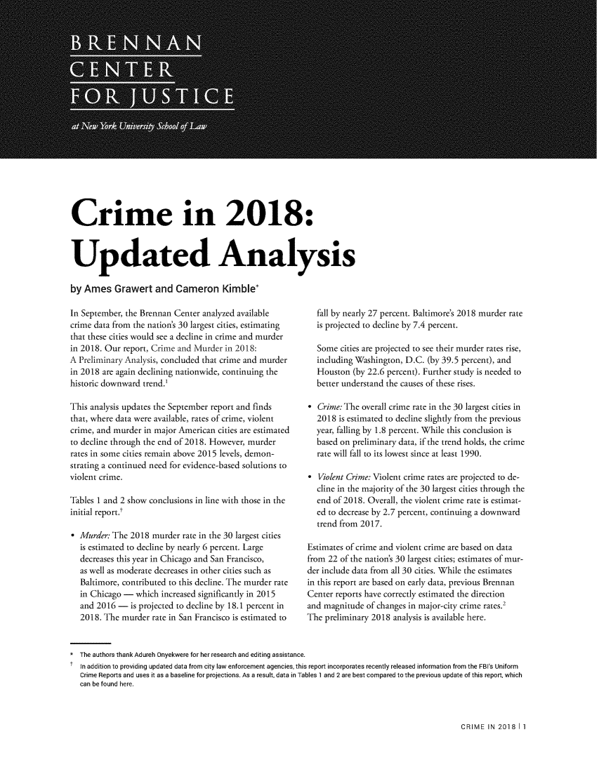 handle is hein.brennan/crmupda0001 and id is 1 raw text is: 


















Crime in 2018:



Updated Analysis

by Ames Grawert and Cameron Kimble*


In September, the Brennan Center analyzed available
crime data from the nation's 30 largest cities, estimating
that these cities would see a decline in crime and murder
in 2018. Our report, Crime and Murder in 2018:
A Preliminary Analysis, concluded that crime and murder
in 2018 are again declining nationwide, continuing the
historic downward trend.1

This analysis updates the September report and finds
that, where data were available, rates of crime, violent
crime, and murder in major American cities are estimated
to decline through the end of 2018. However, murder
rates in some cities remain above 2015 levels, demon-
strating a continued need for evidence-based solutions to
violent crime.

Tables 1 and 2 show conclusions in line with those in the
initial report.

  Murder: The 2018 murder rate in the 30 largest cities
  is estimated to decline by nearly 6 percent. Large
  decreases this year in Chicago and San Francisco,
  as well as moderate decreases in other cities such as
  Baltimore, contributed to this decline. The murder rate
  in Chicago - which increased significantly in 2015
  and 2016 - is projected to decline by 18.1 percent in
  2018. The murder rate in San Francisco is estimated to


* The authors thank Adureh Onyekwere for her research and editing assistance.


  fall by nearly 27 percent. Baltimore's 2018 murder rate
  is projected to decline by 7.4 percent.

  Some cities are projected to see their murder rates rise,
  including Washington, D.C. (by 39.5 percent), and
  Houston (by 22.6 percent). Further study is needed to
  better understand the causes of these rises.

  Crime: The overall crime rate in the 30 largest cities in
  2018 is estimated to decline slightly from the previous
  year, falling by 1.8 percent. While this conclusion is
  based on preliminary data, if the trend holds, the crime
  rate will fall to its lowest since at least 1990.

  Violent Crime: Violent crime rates are projected to de-
  cline in the majority of the 30 largest cities through the
  end of 2018. Overall, the violent crime rate is estimat-
  ed to decrease by 2.7 percent, continuing a downward
  trend from 2017.

Estimates of crime and violent crime are based on data
from 22 of the nation's 30 largest cities; estimates of mur-
der include data from all 30 cities. While the estimates
in this report are based on early data, previous Brennan
Center reports have correctly estimated the direction
and magnitude of changes in major-city crime rates.2
The preliminary 2018 analysis is available here.


In addition to providing updated data from city law enforcement agencies, this report incorporates recently released information from the FBI's Uniform
Crime Reports and uses it as a baseline for projections. As a result, data in Tables 1 and 2 are best compared to the previous update of this report, which
can be found here.


CRIME IN 2018 I 1


