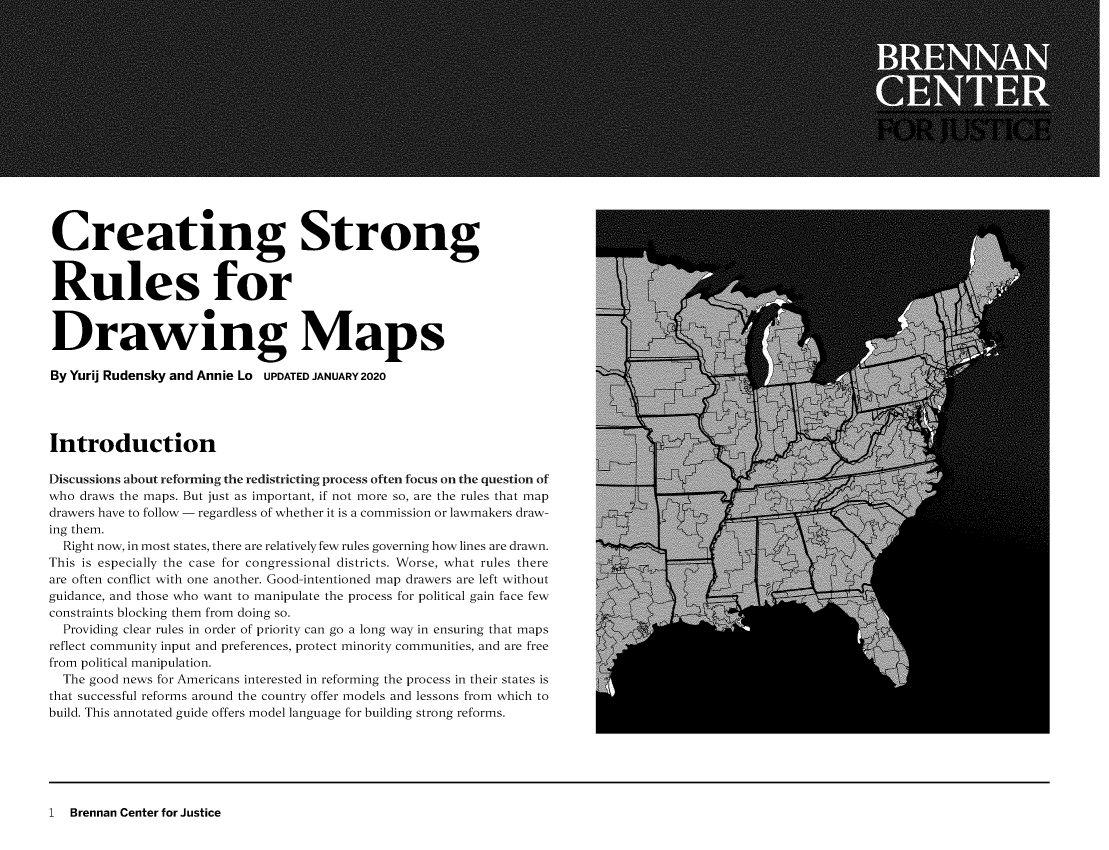 handle is hein.brennan/crtgsrls0001 and id is 1 raw text is: 
















Creating Strong


Rules for


Drawing Maps

ByYurij Rudensky and Annie Lo UPDATED JANUARY2020




Introduction

Discussions about reforming the redistricting process often focus on the question of
who draws the maps. But just as important, if not more so, are the rules that map
drawers have to follow - regardless of whether it is a commission or lawmakers draw-
ing them.
  Right now, in most states, there are relatively few rules governing how lines are drawn.
This is especially the case for congressional districts. Worse, what rules there
are often conflict with one another. Good-intentioned map drawers are left without
guidance, and those who want to manipulate the process for political gain face few
constraints blocking them from doing so.
  Providing clear rules in order of priority can go a long way in ensuring that maps
reflect community input and preferences, protect minority communities, and are free
from political manipulation.
  The good news for Americans interested in reforming the process in their states is
that successful reforms around the country offer models and lessons from which to
build. This annotated guide offers model language for building strong reforms.


1  Brennan Center for Justice


