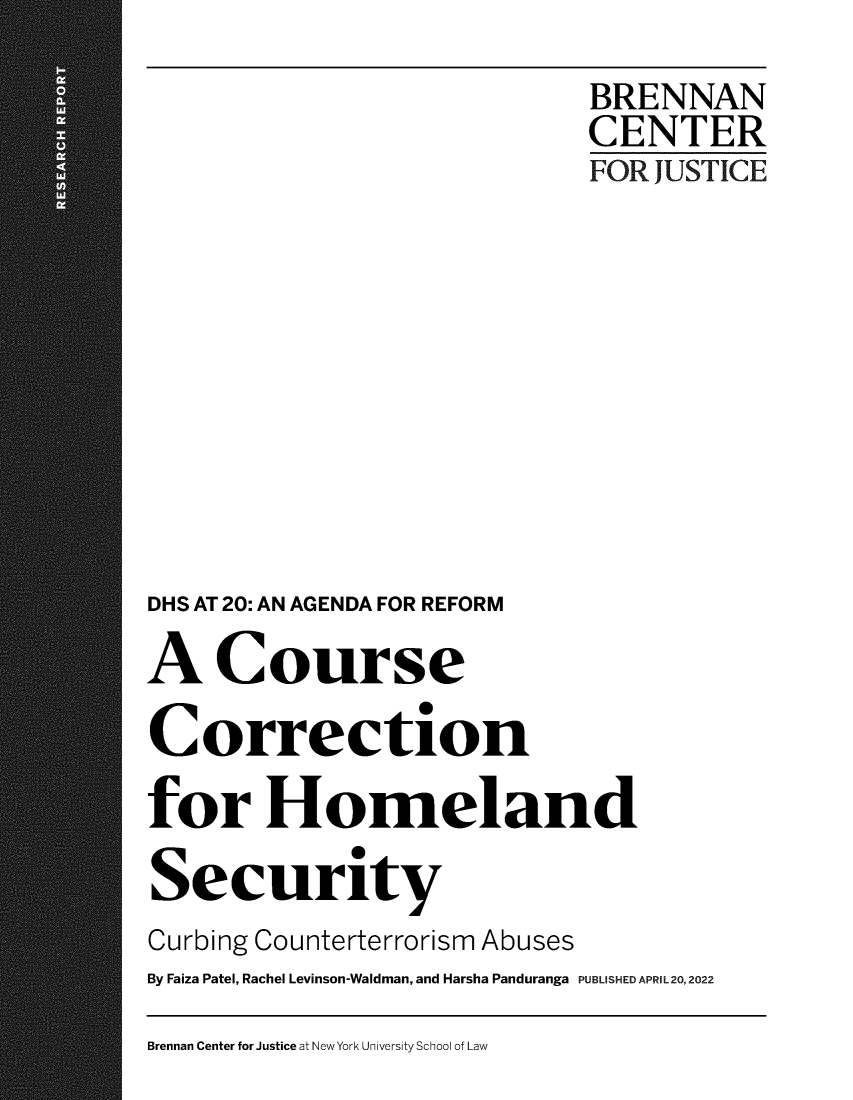 handle is hein.brennan/cscnfhld0001 and id is 1 raw text is: BRENNAN
CENTER
FOR JUSTICE
DHS AT 20: AN AGENDA FOR REFORM
A Course
Correction
for Homeland
Security
Curbing Counterterrorism Abuses
By Faiza Patel, Rachel Levinson-Waldman, and Harsha Panduranga PUBLISHED APRIL 20, 2022

Brennan Center for Justice at New York University School of Law


