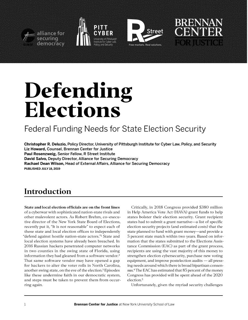 handle is hein.brennan/defelf0001 and id is 1 raw text is: 





















Defending



Elections


Federal Funding Needs for State Election Security


Christopher R. Deluzio, Policy Director, University of Pittsburgh Institute for Cyber Law, Policy, and Security
Liz Howard, Counsel, Brennan Center for Justice
Paul Rosenzweig, Senior Fellow, R Street Institute
David Salvo, Deputy Director, Alliance for Securing Democracy
Rachael Dean Wilson, Head of External Affairs, Alliance for Securing Democracy
PUBLISHED JULY 18,2019





Introduction


State and local election officials are on the front lines
of a cyberwar with sophisticated nation-state rivals and
other malevolent actors. As Robert Brehm, co-execu-
tive director of the New York State Board of Elections,
recently put it, It is not reasonable to expect each of
these state and local election offices to independently
defend against hostile nation-state actors.1 State and
local election systems have already been breached. In
2016 Russian hackers penetrated computer networks
in two counties in the swing state of Florida, using
information they had gleaned from a software vendor.2
That same software vendor may have opened a gap
for hackers to alter the voter rolls in North Carolina,
another swing state, on the eve of the election.3 Episodes
like these undermine faith in our democratic system,
and steps must be taken to prevent them from occur-
ring again.


  Critically, in 2018 Congress provided $380 million
in Help America Vote Act (HAVA) grant funds to help
states bolster their election security. Grant recipient
states had to submit a grant narrative-a list of specific
election security projects (and estimated costs) that the
state planned to fund with grant money-and provide a
5 percent state match within two years. Based on infor-
mation that the states submitted to the Elections Assis-
tance Commission (EAC) as part of the grant process,
recipients are using the vast majority of this money to
strengthen election cybersecurity, purchase new voting
equipment, and improve postelection audits - all press-
ing needs around which there is broad bipartisan consen-
sus.4 The EAC has estimated that 85 percent of the money
Congress has provided will be spent ahead of the 2020
election.5
  Unfortunately, given the myriad security challenges


Brennan Center for Justice at New York University School of Law


