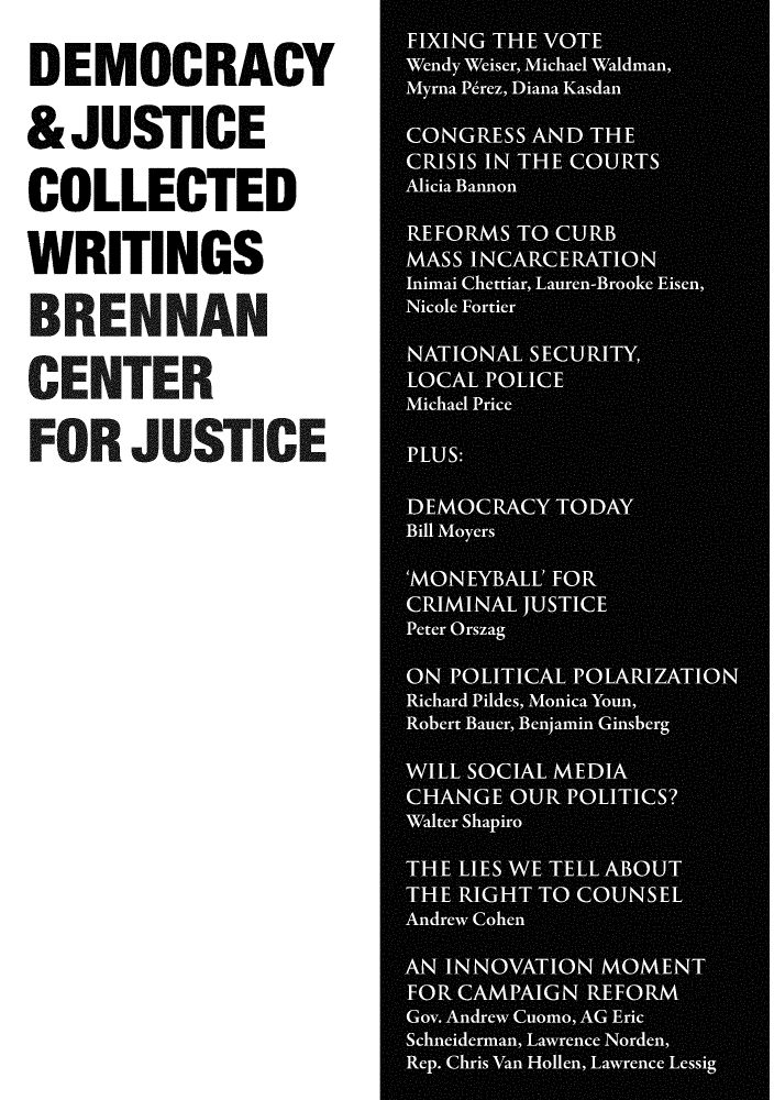 handle is hein.brennan/dmcyju0007 and id is 1 raw text is: 


DEMOCRACY


&JUSTICE


COLLECTED


WRITINGS


BRENNAN


CENTER


FOR JUSTICE


CRSI IN TH  OUT



MASS ICREAIO



*AOA SEUIY


LOA POICE*I
Mihe rc

PLUS:

DEORC A OA
Bill Moer

*  5 EY A *AI A




WIL SOCA MEI
Walte  S.hapiro,*




TH LIE WETLSBU

AH  *AGH TO CONE
Anre ACAhen

AN~~~ INOAINMMN
FO CAMPAIGN REFORM
Gov. Anre Cumo AG  Eric


