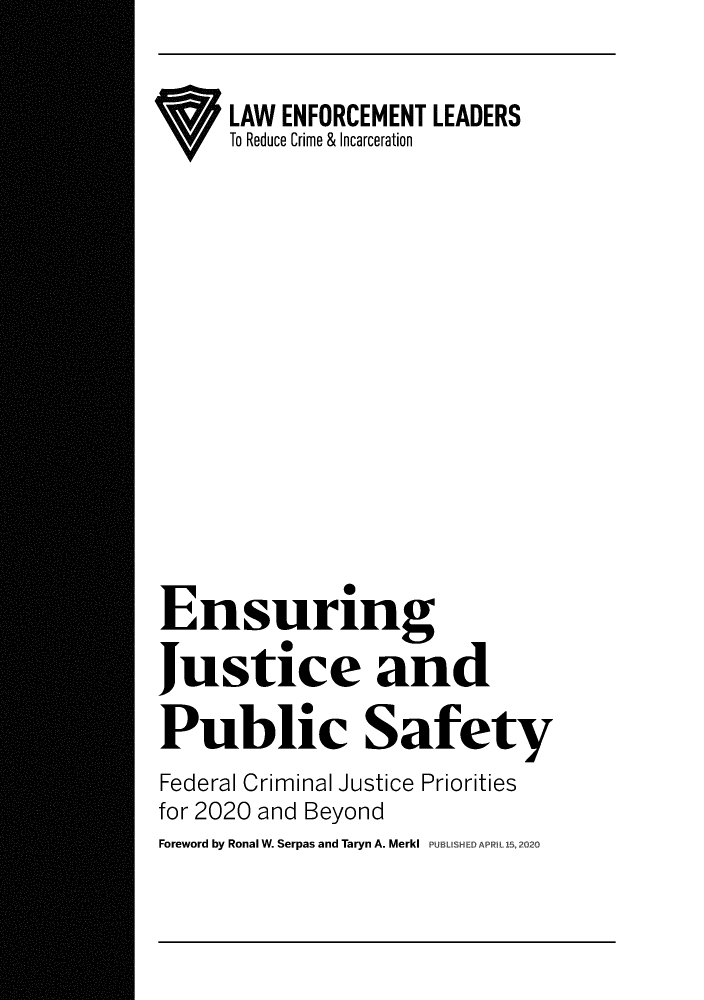 handle is hein.brennan/ensjstp0001 and id is 1 raw text is: 

     LAW ENFORCEMENT LEADERS
     To Reduce Crime & Incarceration












Ensuring
Justice and

Public Safety
Federal Criminal Justice Priorities
for 2020 and Beyond
Foreword by Ronal W. Serpas and Taryn A. MerkI PUBLISHEDAP


