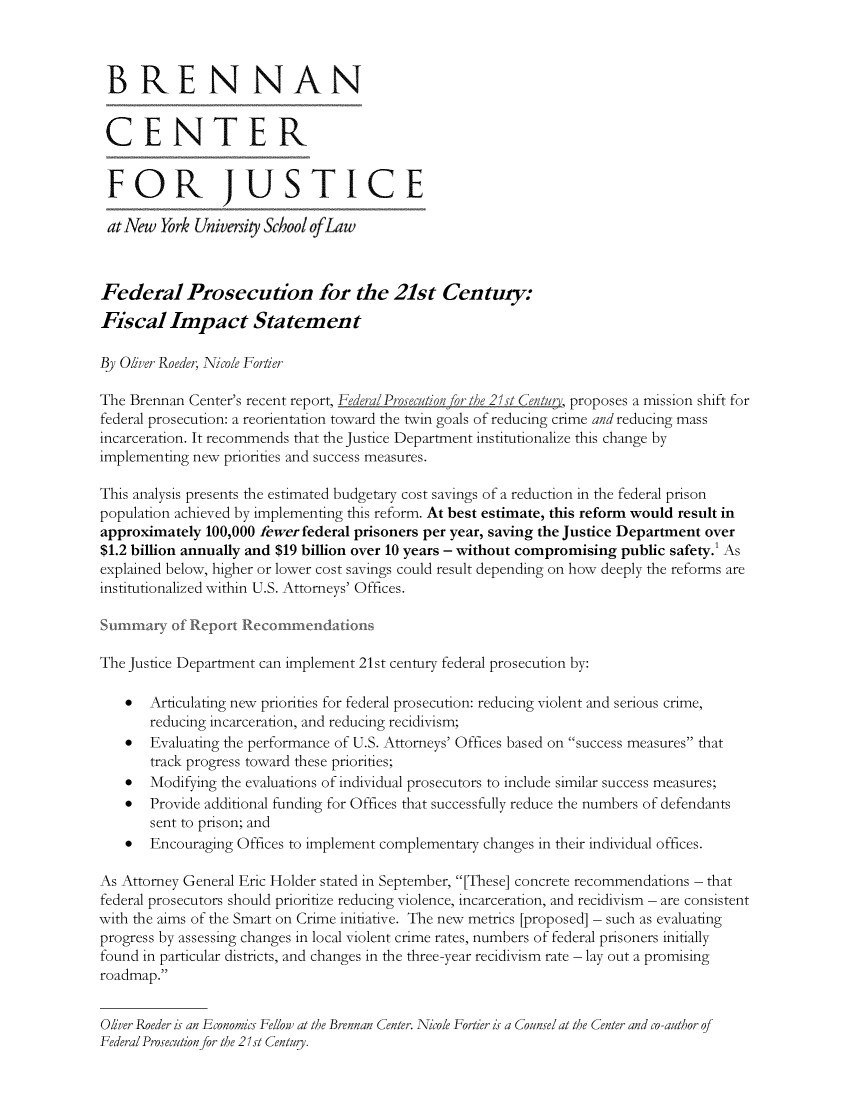 handle is hein.brennan/fdprosce0001 and id is 1 raw text is: 



B RE N NAN


CENTER


FOR JUSTICE

at New   York University School ofLaw



Federal Prosecution for the 21st Century:
Fiscal Impact Statement

By Oliver Roeder, Nicole Fortier

The Brennan Center's recent report, Federal Prosecutionfor the 21st Centu, proposes a mission shift for
federal prosecution: a reorientaton toward the twin goals of reducing crime and reducing mass
incarceration. It recommends that the Justice Department institutionalize this change by
implementing new prionites and success measures.

This analysis presents the estimated budgetary cost savings of a reduction in the federal prison
population achieved by implementing this reform. At best estimate, this reform would result in
approximately  100,000 fewer federal prisoners per year, saving the Justice Department over
$1.2 billion annually and $19 billion over 10 years - without compromising public safety.' As
explained below, higher or lower cost savings could result depending on how deeply the reforms are
institutionalized within U.S. Attorneys' Offices.

Summar of Report Recommiendations

The Justice Department can implement 21st century federal prosecution by:

    *  Articulating new prionites for federal prosecution: reducing violent and serious crime,
       reducing incarceration, and reducing recidivism;
    *  Evaluating the performance of U.S. Attorneys' Offices based on success measures that
       track progress toward these priorities;
    *  Modifying the evaluations of individual prosecutors to include similar success measures;
    *  Provide additional funding for Offices that successfully reduce the numbers of defendants
       sent to prison; and
    *  Encouraging Offices to implement complementary changes in their individual offices.

As Attorney General Eric Holder stated in September, [These] concrete recommendations - that
federal prosecutors should prioritize reducing violence, incarceration, and recidivism - are consistent
with the aims of the Smart on Crime initiative. The new metrics [proposed] - such as evaluating
progress by assessing changes in local violent crime rates, numbers of federal prisoners initially
found in particular districts, and changes in the three-year recidivism rate - lay out a promising
roadmap.


Olver Roeder is an Economics Fellow at the Brennan Center. Nicole Fortier is a Counsel at the Center and co-author of
Federal Prosecution for the 21st Centuy.


