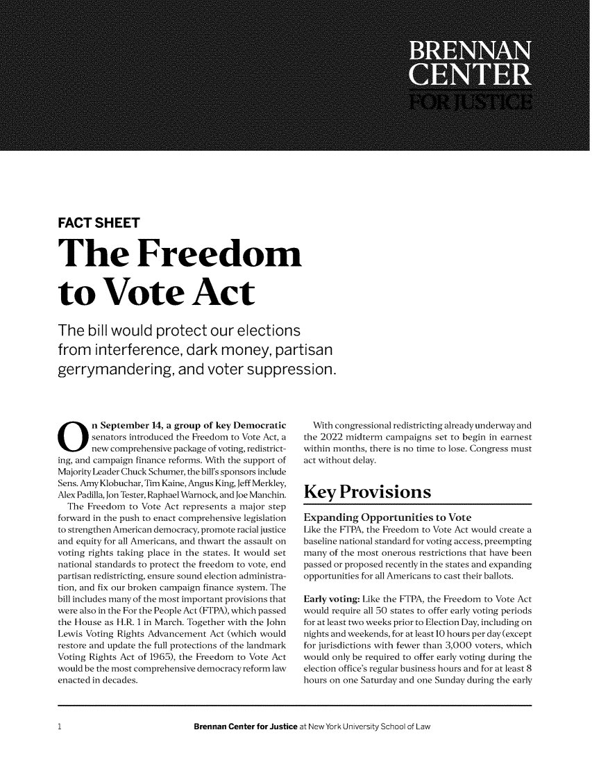 handle is hein.brennan/fshfrev0001 and id is 1 raw text is: FACT SHEET
The Freedom
to Vote Act
The bill would protect our elections
from interference, dark money, partisan
gerrymandering, and voter suppression.

O n September 14, a group of key Democratic
senators introduced the Freedom to Vote Act,
new comprehensive package of voting, redistrict-
ing, and campaign finance reforms. With the support of
Majority Leader Chuck Schumer, the bill's sponsors include
Sens. Amy Klobuchar, Tim Kaine, Angus King, Jeff Merkley,
Alex Padilla, Jon Tester, Raphael Warnock, and Joe Manchin.
The Freedom to Vote Act represents a major step
forward in the push to enact comprehensive legislation
to strengthen American democracy, promote racial justice
and equity for all Americans, and thwart the assault on
voting rights taking place in the states. It would set
national standards to protect the freedom to vote, end
partisan redistricting, ensure sound election administra-
tion, and fix our broken campaign finance system. The
bill includes many of the most important provisions that
were also in the For the People Act (FTPA), which passed
the House as H.R. 1 in March. Together with the John
Lewis Voting Rights Advancement Act (which would
restore and update the full protections of the landmark
Voting Rights Act of 1965), the Freedom to Vote Act
would be the most comprehensive democracy reform law
enacted in decades.

With congressional redistricting already underway and
the 2022 midterm campaigns set to begin in earnest
within months, there is no time to lose. Congress must
act without delay.
Key Provisions
Expanding Opportunities to Vote
Like the FTPA, the Freedom to Vote Act would create a
baseline national standard for voting access, preempting
many of the most onerous restrictions that have been
passed or proposed recently in the states and expanding
opportunities for all Americans to cast their ballots.
Early voting: Like the FTPA, the Freedom to Vote Act
would require all 50 states to offer early voting periods
for at least two weeks prior to Election Day, including on
nights and weekends, for at least 10 hours per day (except
for jurisdictions with fewer than 3,000 voters, which
would only be required to offer early voting during the
election office's regular business hours and for at least 8
hours on one Saturday and one Sunday during the early

Brennan Center for Justice at New York University School of Law

1


