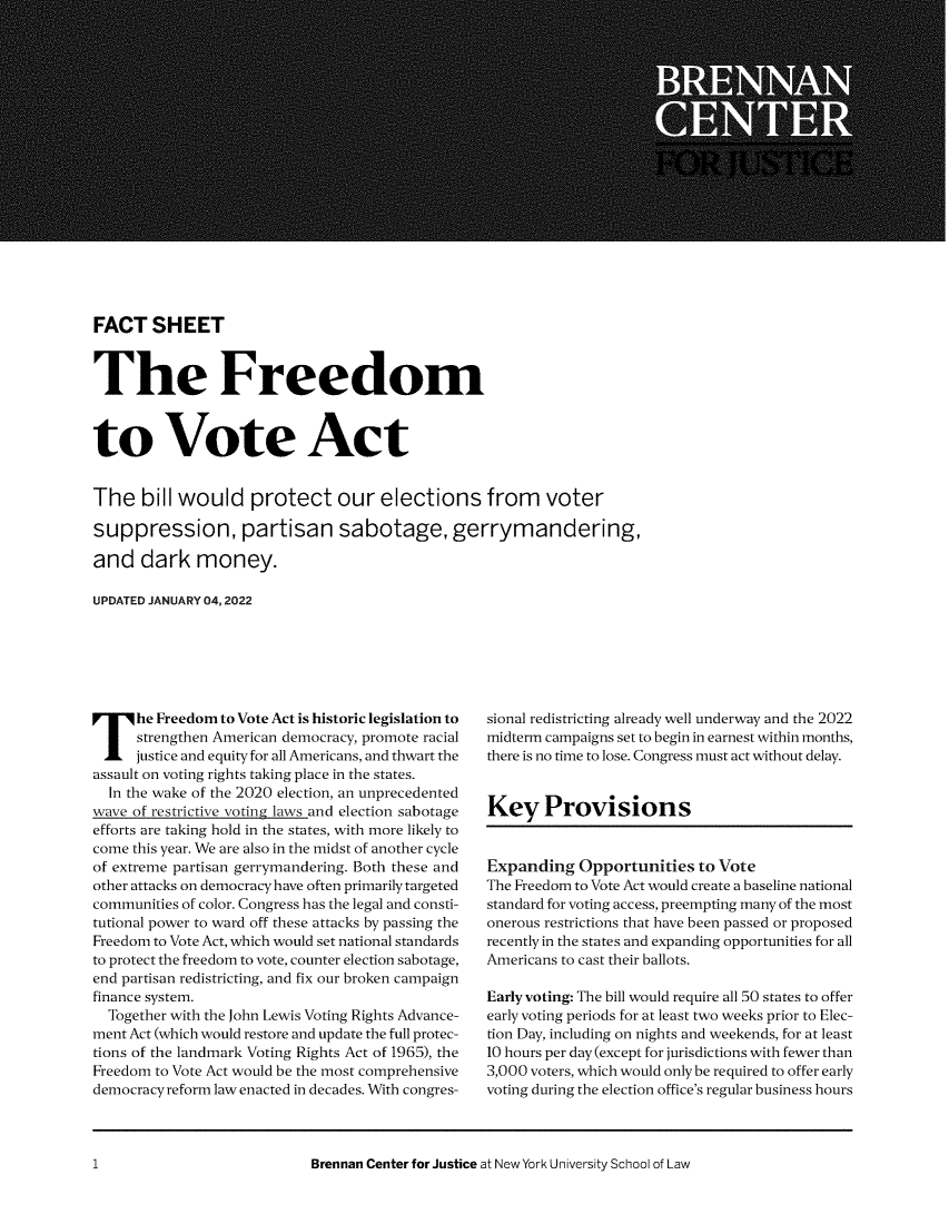handle is hein.brennan/ftstfmt0001 and id is 1 raw text is: FACT SHEET
The Freedom
to Vote Act
The bill would protect our elections from voter
suppression, partisan sabotage, gerrymandering,
and dark money.
UPDATED JANUARY 04, 2022

The Freedom to Vote Act is historic legislation to
strengthen American democracy, promote racial
justice and equity for all Americans, and thwart the
assault on voting rights taking place in the states.
In the wake of the 2020 election, an unprecedented
wave of restrictive voting laws and election sabotage
efforts are taking hold in the states, with more likely to
come this year. We are also in the midst of another cycle
of extreme partisan gerrymandering. Both these and
other attacks on democracy have often primarily targeted
communities of color. Congress has the legal and consti-
tutional power to ward off these attacks by passing the
Freedom to Vote Act, which would set national standards
to protect the freedom to vote, counter election sabotage,
end partisan redistricting, and fix our broken campaign
finance system.
Together with the John Lewis Voting Rights Advance-
ment Act (which would restore and update the full protec-
tions of the landmark Voting Rights Act of 1965), the
Freedom to Vote Act would be the most comprehensive
democracy reform law enacted in decades. With congres-

sional redistricting already well underway and the 2022
midterm campaigns set to begin in earnest within months,
there is no time to lose. Congress must act without delay.
Key Provisions
Expanding Opportunities to Vote
The Freedom to Vote Act would create a baseline national
standard for voting access, preempting many of the most
onerous restrictions that have been passed or proposed
recently in the states and expanding opportunities for all
Americans to cast their ballots.
Early voting: The bill would require all 50 states to offer
early voting periods for at least two weeks prior to Elec-
tion Day, including on nights and weekends, for at least
10 hours per day (except for jurisdictions with fewer than
3,000 voters, which would only be required to offer early
voting during the election office's regular business hours

Brennan Center for Justice at New York University School of Law

1


