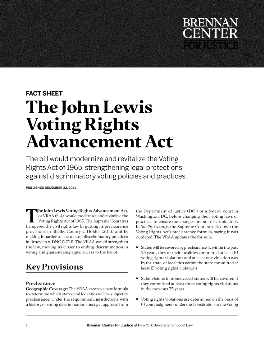 handle is hein.brennan/jnlwsvtg0001 and id is 1 raw text is: FACT SHEET
The John Lewis
Voting Rights
Advancement Act
The bill would modernize and revitalize the Voting
Rights Act of 1965, strengthening legal protections
against discriminatory voting policies and practices.
PUBLISHED DECEMBER 22, 2021

The John Lewis Voting Rights Advancement Act,
or VRAA (S. 4), would modernize and revitalize the
Voting Rights Act of 1965. The Supreme Court has
hampered the civil rights law by gutting its preclearance
provisions in Shelby County v. Holder (2013) and by
making it harder to sue to stop discriminatory practices
in Brnovich v. DNC (2021). The VRAA would strengthen
the law, moving us closer to ending discrimination in
voting and guaranteeing equal access to the ballot.
Key Provisions
Preclearance
Geographic Coverage: The VRAA creates a new formula
to determine which states and localities will be subject to
preclearance. Under the requirement, jurisdictions with
a history of voting discrimination must get approval from

the Department of Justice (DOJ) or a federal court in
Washington, DC, before changing their voting laws or
practices to ensure the changes are not discriminatory.
In Shelby County, the Supreme Court struck down the
Voting Rights Act's preclearance formula, saying it was
outdated. The VRAA updates the formula.
States will be covered by preclearance if, within the past
25 years, they or their localities committed at least 10
voting rights violations and at least one violation was
by the state, or localities within the state committed at
least 15 voting rights violations
= Subdivisions in noncovered states will be covered if
they committed at least three voting rights violations
in the previous 25 years
a Voting rights violations are determined on the basis of
(1) court judgments under the Constitution or the Voting

Brennan Center for Justice at New York University School of Law

1



