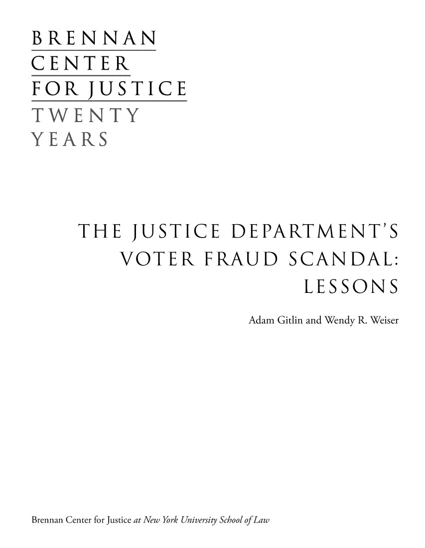 handle is hein.brennan/jusdvofca0001 and id is 1 raw text is: 
BRENNAN
CENTER
FOR JUSTICE
TWENTY
YEARS



     THE JUSTICE DEPARTMENT'S


VOTER FRAUD


SCANDAL:


     LESSONS
Adam Gitlin and Wendy R. Weiser


Brennan Center for Justice at New York University School of Law


