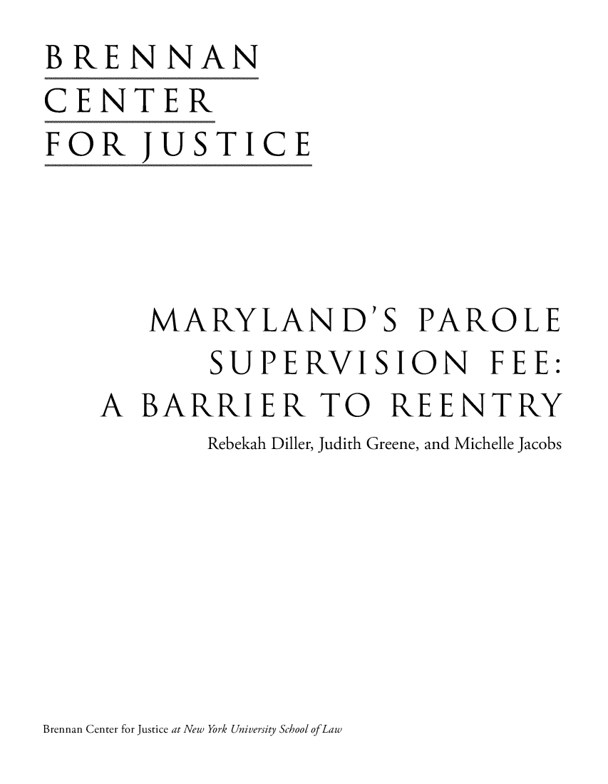 handle is hein.brennan/mdparosuvfe0001 and id is 1 raw text is: BRENNAN
CENTER
FOR JUSTICE


   MARYLAND'S PAROLE
        SUPERVISION FEE:
A  BARRIER TO REENTRY
       Rebekah Diller, Judith Greene, and Michelle Jacobs


Brennan Center for Justice at New York University School ofLaw


